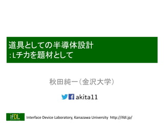 Interface Device Laboratory, Kanazawa University http://ifdl.jp/
道具としての半導体設計
：Lチカを題材として
秋田純一（金沢大学）
 
