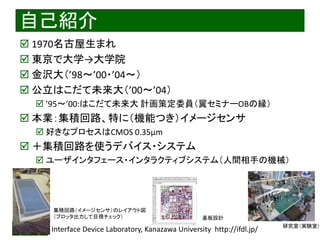 2021/7/28 Interface Device Laboratory, Kanazawa University http://ifdl.jp/
自己紹介
 1970名古屋生まれ
 東京で大学→大学院
 金沢大（’98～’00・’04～）
 公立はこだて未来大（’00～’04）
 ’95〜’00:はこだて未来大 計画策定委員（翼セミナーOBの縁）
 本業：集積回路、特に（機能つき）イメージセンサ
 好きなプロセスはCMOS 0.35μm
 ＋集積回路を使うデバイス・システム
 ユーザインタフェース・インタラクティブシステム（人間相手の機械）
集積回路（イメージセンサ）のレイアウト図
（プロッタ出力して目視チェック） 基板設計
研究室（実験室）
 