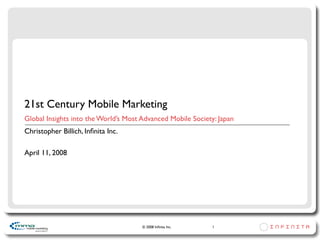 21st Century Mobile Marketing
Global Insights into the World’s Most Advanced Mobile Society: Japan
Christopher Billich, Inﬁnita Inc.

April 11, 2008




                                      © 2008 Inﬁnita Inc.    1
 