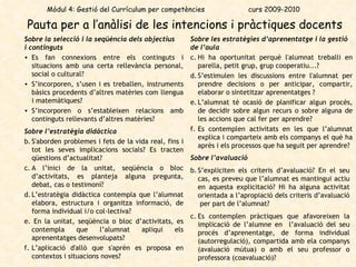 Pauta per a l’anàlisi de les intencions i pràctiques docents   Mòdul 4: Gestió del Currículum per competències  curs 2009-2010 Sobre la selecció i la seqüència dels objectius i continguts Es fan connexions entre els continguts i situacions amb una certa rellevància personal, social o cultural? S’incorporen, s’usen i es treballen, instruments bàsics procedents d’altres matèries com llengua i matemàtiques? S’incorporen o s’estableixen relacions amb continguts rellevants d’altres matèries?  Sobre l’estratègia didàctica   S'aborden problemes i fets de la vida real, fins i tot les seves implicacions socials? Es tracten qüestions d’actualitat?  A l’inici de la unitat, seqüència o bloc d’activitats, es planteja alguna pregunta, debat, cas o testimoni? L’estratègia didàctica contempla que  l’alumnat elabora, estructura i organitza informació, de forma individual i/o col·lectiva?   En la unitat, seqüència o bloc d’activitats, es contempla que l’alumnat apliqui els aprenentatges desenvolupats?  L’aplicació d'allò que s'aprèn es proposa en contextos i situacions noves?  Sobre les estratègies d’aprenentatge i la gestió de l’aula   Hi ha oportunitat perquè l'alumnat treballi en parella, petit grup, grup cooperatiu...? S’estimulen les discussions entre l'alumnat per prendre decisions o per anticipar, compartir, elaborar o sintetitzar aprenentatges ?  L’alumnat té ocasió de planificar algun procés, de decidir sobre algun recurs o sobre alguna de les accions que cal fer per aprendre? Es contemplen activitats en les que l’alumnat explica i comparteix amb els companys el què ha après i els processos que ha seguit per aprendre?  Sobre l’avaluació  S’expliciten els criteris d’avaluació? En el seu cas, es preveu que l’alumnat es mantingui actiu en aquesta explicitació? Hi ha alguna activitat orientada a l’apropiació dels criteris d’avaluació  per part de l’alumnat? Es contemplen pràctiques que afavoreixen la implicació de l’alumne en  l’avaluació del seu procés d’aprenentatge, de forma individual (autorregulació), compartida amb ela companys (avaluació mútua) o amb el seu professor o professora (coavaluació)?  