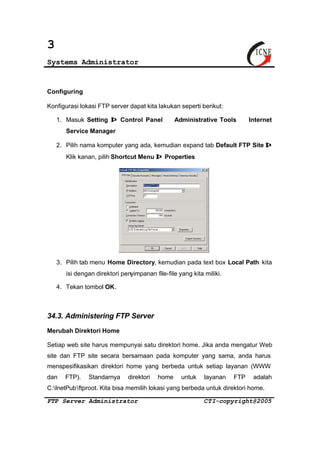 3 
Systems Administrator 
Configuring 
Konfigurasi lokasi FTP server dapat kita lakukan seperti berikut: 
1. Masuk Setting Þ Control Panel Þ Administrative Tools Þ Internet 
Service Manager 
2. Pilih nama komputer yang ada, kemudian expand tab Default FTP Site Þ 
Klik kanan, pilih Shortcut Menu Þ Properties 
3. Pilih tab menu Home Directory, kemudian pada text box Local Path kita 
isi dengan direktori penyimpanan file-file yang kita miliki. 
4. Tekan tombol OK. 
34.3. Administering FTP Server 
Merubah Direktori Home 
Setiap web site harus mempunyai satu direktori home. Jika anda mengatur Web 
site dan FTP site secara bersamaan pada komputer yang sama, anda harus 
menspesifikasikan direktori home yang berbeda untuk setiap layanan (WWW 
dan FTP). Standarnya direktori home untuk layanan FTP adalah 
C:InetPubftproot. Kita bisa memilih lokasi yang berbeda untuk direktori home. 
FTP Server Administrator CTI-copyright@2005 
 
