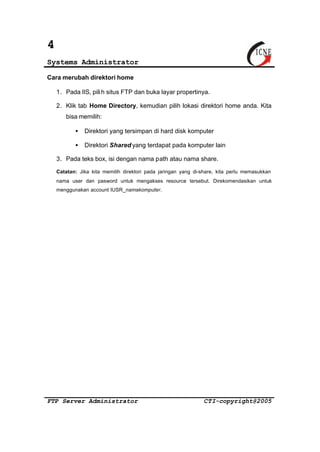 4 
Systems Administrator 
Cara merubah direktori home 
1. Pada IIS, pili h situs FTP dan buka layar propertinya. 
2. Klik tab Home Directory, kemudian pilih lokasi direktori home anda. Kita 
bisa memilih: 
· Direktori yang tersimpan di hard disk komputer 
· Direktori Shared yang terdapat pada komputer lain 
3. Pada teks box, isi dengan nama path atau nama share. 
Catatan: Jika kita memilih direktori pada jaringan yang di-share, kita perlu memasukkan 
nama user dan pasword untuk mengakses resource tersebut. Direkomendasikan untuk 
menggunakan account IUSR_namakomputer. 
FTP Server Administrator CTI-copyright@2005 
