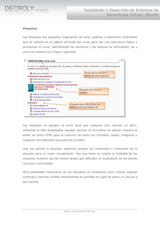 Instalación y Desarrollo de Entornos de
                                                            Aprendizaje Virtual: Moodle


Etiquetas


Las Etiquetas son pequeños fragmentos de texto, gráficos o elementos multimedia
que se colocan en la página principal del curso para dar una estructura lógica y
jerarquizar el curso, identificando las secciones y los bloques de actividades, tal y
como se muestra en la figura siguiente.




                                                Título de la sección o
                                                tema con una pequeña




                                           Etiqueta con texto e
                                           imagen



                                   Etiqueta para identificar un
                                   bloque con actividades de




Las etiquetas se agregan al curso igual que cualquier otro recurso, es decir,
utilizando la lista desplegable Agregar recurso. El formulario de edición muestra el
editor de texto HTML para la inserción de texto con formatos, tablas, imágenes o
cualquier otro elemento que permita el editor.


Una vez escrita la etiqueta, podemos sangrar los contenidos o materiales de la
etiqueta para su mejor visualización. Hay que tener en cuenta la finalidad de las
etiquetas evitando escribir textos largos que dificulten la localización de los demás
recursos y actividades.


Otra posibilidad interesante de las etiquetas es emplearlas para colocar páginas
externas o internas visibles directamente en pantalla en lugar de poner un vínculo a
las mismas.




                              Centro de Formación Decroly
 