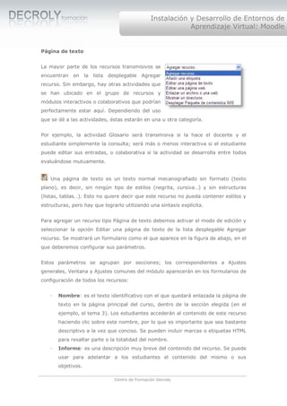Instalación y Desarrollo de Entornos de
                                                            Aprendizaje Virtual: Moodle


Página de texto


La mayor parte de los recursos transmisivos se
encuentran   en     la lista desplegable Agregar
recurso. Sin embargo, hay otras actividades que
se han ubicado en el grupo de recursos y
módulos interactivos o colaborativos que podrían
perfectamente estar aquí. Dependiendo del uso
que se dé a las actividades, éstas estarán en una u otra categoría.


Por ejemplo, la actividad Glosario será transmisiva si la hace el docente y el
estudiante simplemente la consulta; será más o menos interactiva si el estudiante
puede editar sus entradas, o colaborativa si la actividad se desarrolla entre todos
evaluándose mutuamente.


    Una página de texto es un texto normal mecanografiado sin formato (texto
plano), es decir, sin ningún tipo de estilos (negrita, cursiva…) y sin estructuras
(listas, tablas…). Esto no quiere decir que este recurso no pueda contener estilos y
estructuras, pero hay que lograrlo utilizando una sintaxis explícita.


Para agregar un recurso tipo Página de texto debemos activar el modo de edición y
seleccionar la opción Editar una página de texto de la lista desplegable Agregar
recurso. Se mostrará un formulario como el que aparece en la figura de abajo, en el
que deberemos configurar sus parámetros.


Estos parámetros se agrupan por secciones; los correspondientes a Ajustes
generales, Ventana y Ajustes comunes del módulo aparecerán en los formularios de
configuración de todos los recursos:


   ·   Nombre: es el texto identificativo con el que quedará enlazada la página de
       texto en la página principal del curso, dentro de la sección elegida (en el
       ejemplo, el tema 3). Los estudiantes accederán al contenido de este recurso
       haciendo clic sobre este nombre, por lo que es importante que sea bastante
       descriptivo a la vez que conciso. Se pueden incluir marcas o etiquetas HTML
       para resaltar parte o la totalidad del nombre.
   ·   Informe: es una descripción muy breve del contenido del recurso. Se puede
       usar para adelantar a los estudiantes el contenido del mismo o sus
       objetivos.

                               Centro de Formación Decroly
 