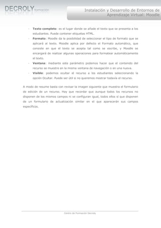Instalación y Desarrollo de Entornos de
                                                          Aprendizaje Virtual: Moodle


   ·   Texto completo: es el lugar donde se añade el texto que se presenta a los
       estudiantes. Puede contener etiquetas HTML.
   ·   Formato: Moodle da la posibilidad de seleccionar el tipo de formato que se
       aplicará al texto. Moodle aplica por defecto el Formato automático, que
       consiste en que el texto se acepta tal como se escribe, y Moodle se
       encargará de realizar algunas operaciones para formatear automáticamente
       el texto.
   ·   Ventana: mediante este parámetro podemos hacer que el contenido del
       recurso se muestre en la misma ventana de navegación o en una nueva.
   ·   Visible: podemos ocultar el recurso a los estudiantes seleccionando la
       opción Ocultar. Puede ser útil si no queremos mostrar todavía el recurso.


A modo de resume basta con revisar la imagen siguiente que muestra el formulario
de edición de un recurso. Hay que recordar que aunque todos los recursos no
disponen de los mismos campos ni se configuran igual, todos ellos sí que disponen
de un formulario de actualización similar en el que aparecerán sus campos
específicos.




                             Centro de Formación Decroly
 