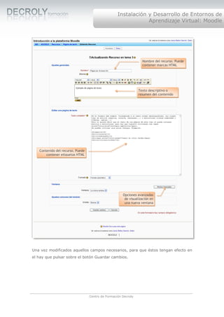 Instalación y Desarrollo de Entornos de
                                                               Aprendizaje Virtual: Moodle




                                                                  Nombre del recurso. Puede
                                                                  contener marcas HTML




                                                                Texto descriptivo o
                                                                resumen del contenido




   Contenido del recurso. Puede
       contener etiquetas HTML




                                                      Opciones avanzadas
                                                       de visualización en
                                                       una nueva ventana




Una vez modificados aquellos campos necesarios, para que éstos tengan efecto en
el hay que pulsar sobre el botón Guardar cambios.




                                  Centro de Formación Decroly
 