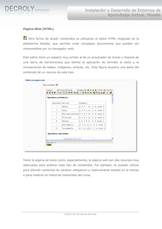 Instalación y Desarrollo de Entornos de
                                                           Aprendizaje Virtual: Moodle


Página Web (HTML)


   Otra forma de añadir contenidos es utilizando el editor HTML integrado en la
plataforma Moodle, que permite crear complejos documentos que pueden ser
interpretados por un navegador web.


Este editor tiene un aspecto muy similar al de un procesador de textos y dispone de
una barra de herramientas que facilita la aplicación de formato al texto y la
incorporación de tablas, imágenes, enlaces, etc. Esta figura muestra una parte del
contenido de un recurso de este tipo.




Tanto la página de texto como, especialmente, la página web son dos recursos muy
adecuados para publicar todo tipo de contenidos. Por ejemplo, se pueden utilizar
para difundir contenido de carácter obligatorio y relativamente estable en el tiempo
o para mostrar un índice de contenidos del curso.




                              Centro de Formación Decroly
 