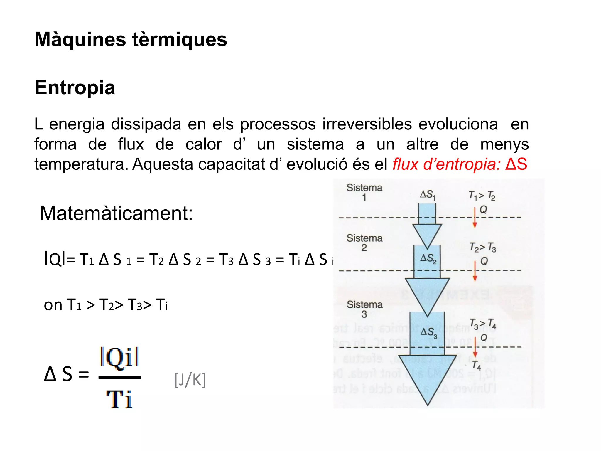Màquines tèrmiques

Entropia
L energia dissipada en els processos irreversibles evoluciona en
forma de flux de calor d’ un sistema a un altre de menys
temperatura. Aquesta capacitat d’ evolució és el flux d’entropia: ΔS


Matemàticament:

 ǀQǀ= T1 Δ S 1 = T2 Δ S 2 = T3 Δ S 3 = Ti Δ S i

 on T1 > T2> T3> Ti


 ΔS=                  [J/K]
 