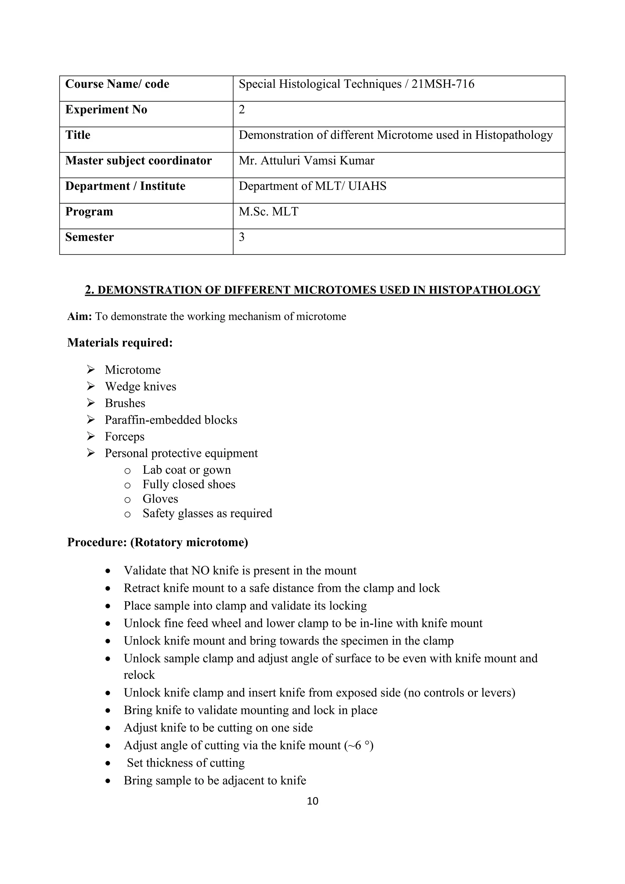 10
Course Name/ code Special Histological Techniques / 21MSH-716
Experiment No 2
Title Demonstration of different Microtome used in Histopathology
Master subject coordinator Mr. Attuluri Vamsi Kumar
Department / Institute Department of MLT/ UIAHS
Program M.Sc. MLT
Semester 3
2. DEMONSTRATION OF DIFFERENT MICROTOMES USED IN HISTOPATHOLOGY
Aim: To demonstrate the working mechanism of microtome
Materials required:
➢ Microtome
➢ Wedge knives
➢ Brushes
➢ Paraffin-embedded blocks
➢ Forceps
➢ Personal protective equipment
o Lab coat or gown
o Fully closed shoes
o Gloves
o Safety glasses as required
Procedure: (Rotatory microtome)
• Validate that NO knife is present in the mount
• Retract knife mount to a safe distance from the clamp and lock
• Place sample into clamp and validate its locking
• Unlock fine feed wheel and lower clamp to be in-line with knife mount
• Unlock knife mount and bring towards the specimen in the clamp
• Unlock sample clamp and adjust angle of surface to be even with knife mount and
relock
• Unlock knife clamp and insert knife from exposed side (no controls or levers)
• Bring knife to validate mounting and lock in place
• Adjust knife to be cutting on one side
• Adjust angle of cutting via the knife mount (~6 °)
• Set thickness of cutting
• Bring sample to be adjacent to knife
 