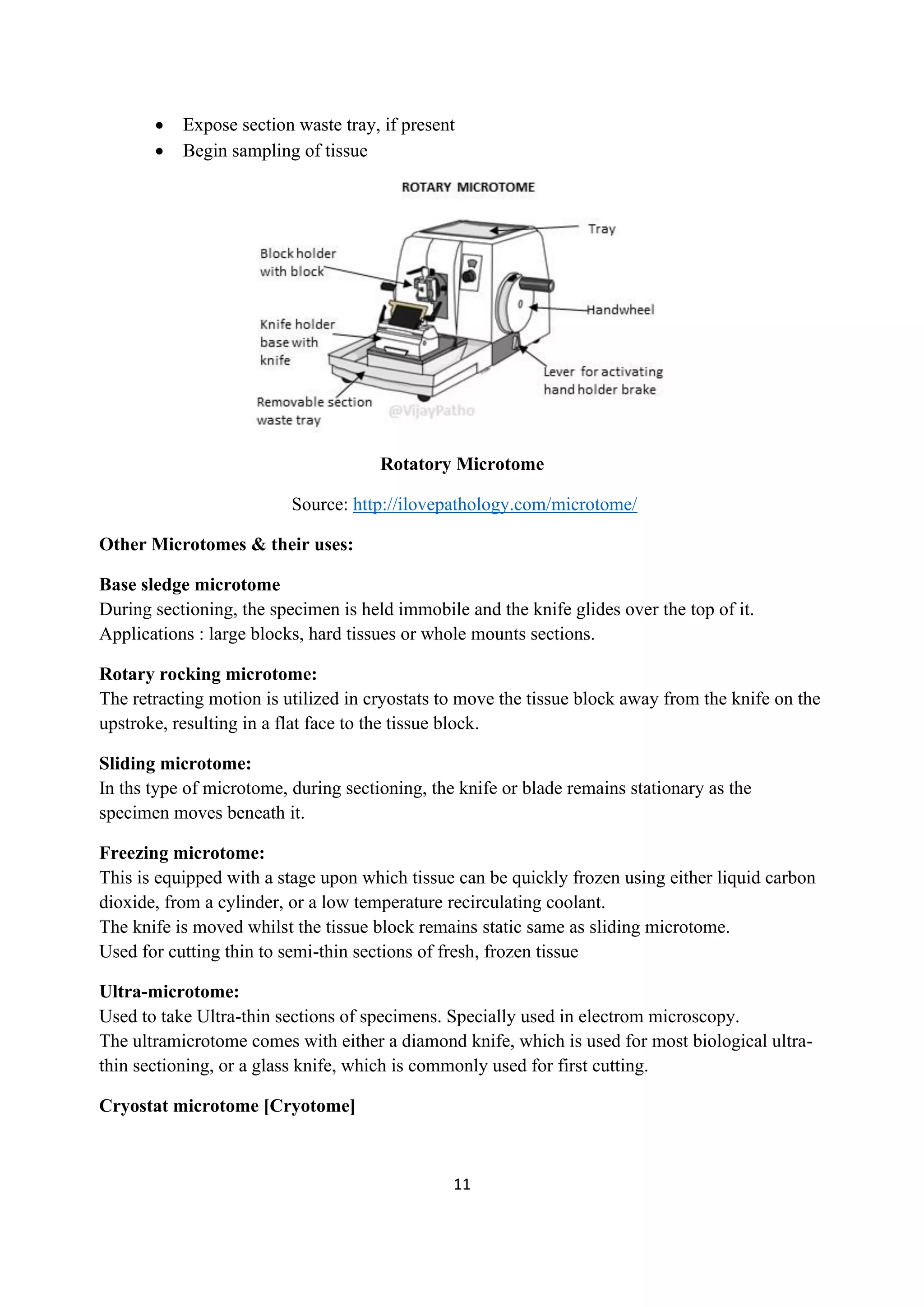 11
• Expose section waste tray, if present
• Begin sampling of tissue
Rotatory Microtome
Source: http://ilovepathology.com/microtome/
Other Microtomes & their uses:
Base sledge microtome
During sectioning, the specimen is held immobile and the knife glides over the top of it.
Applications : large blocks, hard tissues or whole mounts sections.
Rotary rocking microtome:
The retracting motion is utilized in cryostats to move the tissue block away from the knife on the
upstroke, resulting in a flat face to the tissue block.
Sliding microtome:
In ths type of microtome, during sectioning, the knife or blade remains stationary as the
specimen moves beneath it.
Freezing microtome:
This is equipped with a stage upon which tissue can be quickly frozen using either liquid carbon
dioxide, from a cylinder, or a low temperature recirculating coolant.
The knife is moved whilst the tissue block remains static same as sliding microtome.
Used for cutting thin to semi-thin sections of fresh, frozen tissue
Ultra-microtome:
Used to take Ultra-thin sections of specimens. Specially used in electrom microscopy.
The ultramicrotome comes with either a diamond knife, which is used for most biological ultra-
thin sectioning, or a glass knife, which is commonly used for first cutting.
Cryostat microtome [Cryotome]
 