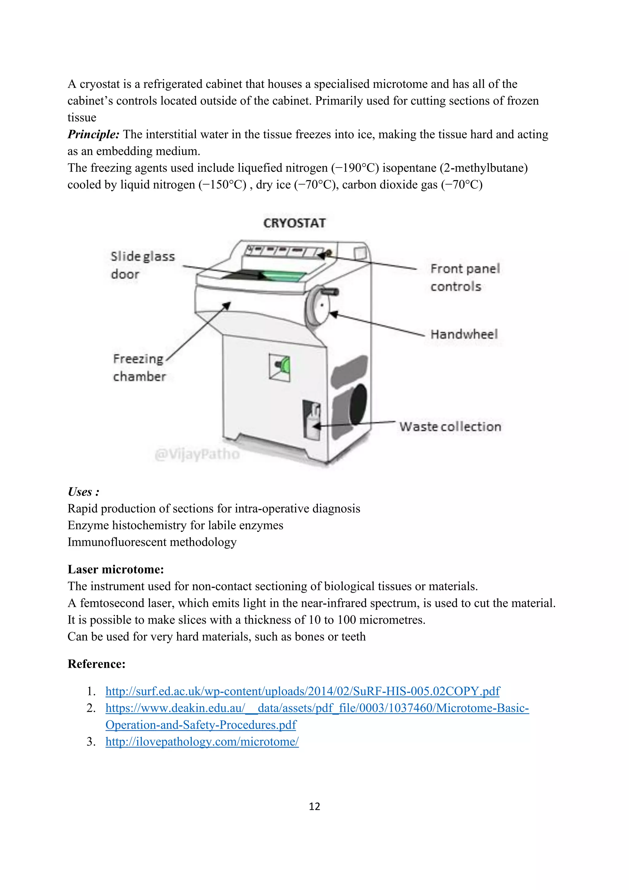 12
A cryostat is a refrigerated cabinet that houses a specialised microtome and has all of the
cabinet’s controls located outside of the cabinet. Primarily used for cutting sections of frozen
tissue
Principle: The interstitial water in the tissue freezes into ice, making the tissue hard and acting
as an embedding medium.
The freezing agents used include liquefied nitrogen (−190°C) isopentane (2-methylbutane)
cooled by liquid nitrogen (−150°C) , dry ice (−70°C), carbon dioxide gas (−70°C)
Uses :
Rapid production of sections for intra-operative diagnosis
Enzyme histochemistry for labile enzymes
Immunofluorescent methodology
Laser microtome:
The instrument used for non-contact sectioning of biological tissues or materials.
A femtosecond laser, which emits light in the near-infrared spectrum, is used to cut the material.
It is possible to make slices with a thickness of 10 to 100 micrometres.
Can be used for very hard materials, such as bones or teeth
Reference:
1. http://surf.ed.ac.uk/wp-content/uploads/2014/02/SuRF-HIS-005.02COPY.pdf
2. https://www.deakin.edu.au/__data/assets/pdf_file/0003/1037460/Microtome-Basic-
Operation-and-Safety-Procedures.pdf
3. http://ilovepathology.com/microtome/
 