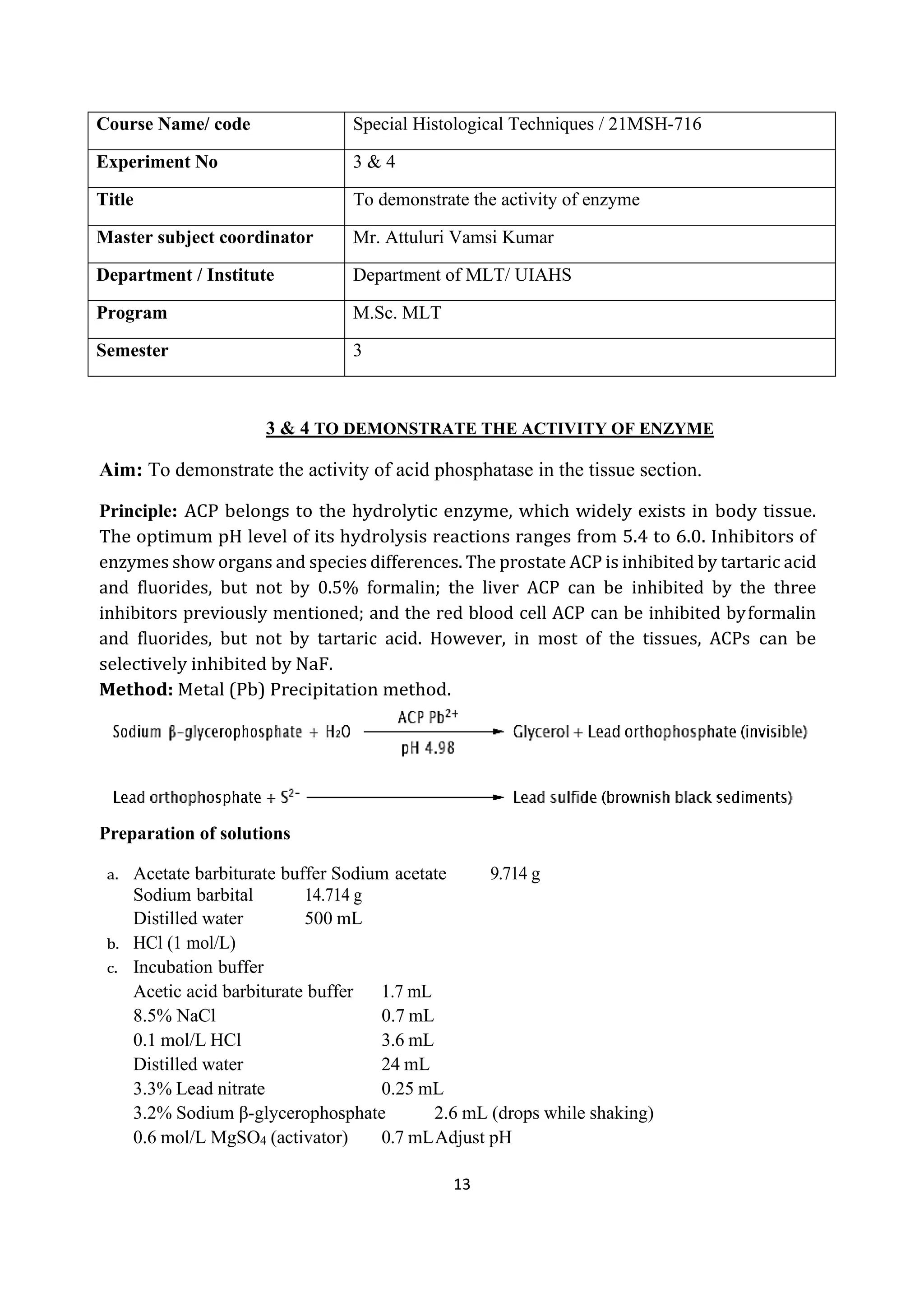 13
Course Name/ code Special Histological Techniques / 21MSH-716
Experiment No 3 & 4
Title To demonstrate the activity of enzyme
Master subject coordinator Mr. Attuluri Vamsi Kumar
Department / Institute Department of MLT/ UIAHS
Program M.Sc. MLT
Semester 3
3 & 4 TO DEMONSTRATE THE ACTIVITY OF ENZYME
Aim: To demonstrate the activity of acid phosphatase in the tissue section.
Principle: ACP belongs to the hydrolytic enzyme, which widely exists in body tissue.
The optimum pH level of its hydrolysis reactions ranges from 5.4 to 6.0. Inhibitors of
enzymes show organs and species differences. The prostate ACP is inhibited by tartaric acid
and fluorides, but not by 0.5% formalin; the liver ACP can be inhibited by the three
inhibitors previously mentioned; and the red blood cell ACP can be inhibited byformalin
and fluorides, but not by tartaric acid. However, in most of the tissues, ACPs can be
selectively inhibited by NaF.
Method: Metal (Pb) Precipitation method.
Preparation of solutions
a. Acetate barbiturate buffer Sodium acetate 9.714 g
Sodium barbital 14.714 g
Distilled water 500 mL
b. HCl (1 mol/L)
c. Incubation buffer
Acetic acid barbiturate buffer 1.7 mL
8.5% NaCl 0.7 mL
0.1 mol/L HCl 3.6 mL
Distilled water 24 mL
3.3% Lead nitrate 0.25 mL
3.2% Sodium β-glycerophosphate 2.6 mL (drops while shaking)
0.6 mol/L MgSO4 (activator) 0.7 mLAdjust pH
 