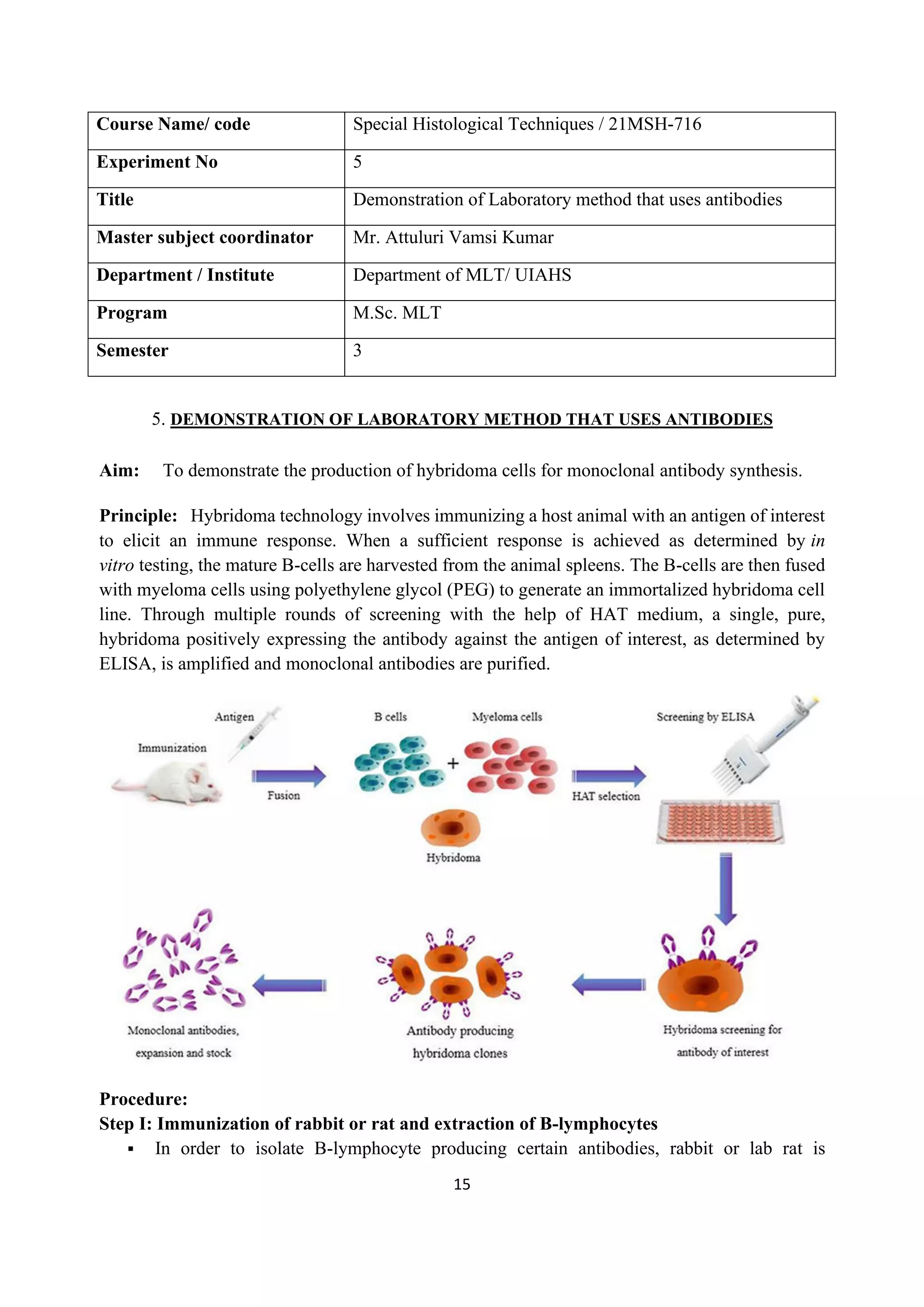 15
Course Name/ code Special Histological Techniques / 21MSH-716
Experiment No 5
Title Demonstration of Laboratory method that uses antibodies
Master subject coordinator Mr. Attuluri Vamsi Kumar
Department / Institute Department of MLT/ UIAHS
Program M.Sc. MLT
Semester 3
5. DEMONSTRATION OF LABORATORY METHOD THAT USES ANTIBODIES
Aim: To demonstrate the production of hybridoma cells for monoclonal antibody synthesis.
Principle: Hybridoma technology involves immunizing a host animal with an antigen of interest
to elicit an immune response. When a sufficient response is achieved as determined by in
vitro testing, the mature B-cells are harvested from the animal spleens. The B-cells are then fused
with myeloma cells using polyethylene glycol (PEG) to generate an immortalized hybridoma cell
line. Through multiple rounds of screening with the help of HAT medium, a single, pure,
hybridoma positively expressing the antibody against the antigen of interest, as determined by
ELISA, is amplified and monoclonal antibodies are purified.
Procedure:
Step I: Immunization of rabbit or rat and extraction of B-lymphocytes
▪ In order to isolate B-lymphocyte producing certain antibodies, rabbit or lab rat is
 
