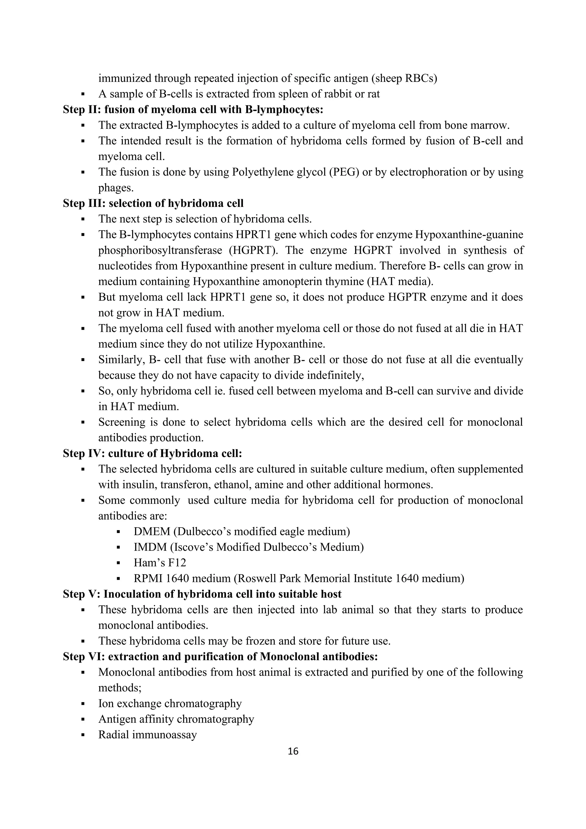 16
immunized through repeated injection of specific antigen (sheep RBCs)
▪ A sample of B-cells is extracted from spleen of rabbit or rat
Step II: fusion of myeloma cell with B-lymphocytes:
▪ The extracted B-lymphocytes is added to a culture of myeloma cell from bone marrow.
▪ The intended result is the formation of hybridoma cells formed by fusion of B-cell and
myeloma cell.
▪ The fusion is done by using Polyethylene glycol (PEG) or by electrophoration or by using
phages.
Step III: selection of hybridoma cell
▪ The next step is selection of hybridoma cells.
▪ The B-lymphocytes contains HPRT1 gene which codes for enzyme Hypoxanthine-guanine
phosphoribosyltransferase (HGPRT). The enzyme HGPRT involved in synthesis of
nucleotides from Hypoxanthine present in culture medium. Therefore B- cells can grow in
medium containing Hypoxanthine amonopterin thymine (HAT media).
▪ But myeloma cell lack HPRT1 gene so, it does not produce HGPTR enzyme and it does
not grow in HAT medium.
▪ The myeloma cell fused with another myeloma cell or those do not fused at all die in HAT
medium since they do not utilize Hypoxanthine.
▪ Similarly, B- cell that fuse with another B- cell or those do not fuse at all die eventually
because they do not have capacity to divide indefinitely,
▪ So, only hybridoma cell ie. fused cell between myeloma and B-cell can survive and divide
in HAT medium.
▪ Screening is done to select hybridoma cells which are the desired cell for monoclonal
antibodies production.
Step IV: culture of Hybridoma cell:
▪ The selected hybridoma cells are cultured in suitable culture medium, often supplemented
with insulin, transferon, ethanol, amine and other additional hormones.
▪ Some commonly used culture media for hybridoma cell for production of monoclonal
antibodies are:
▪ DMEM (Dulbecco’s modified eagle medium)
▪ IMDM (Iscove’s Modified Dulbecco’s Medium)
▪ Ham’s F12
▪ RPMI 1640 medium (Roswell Park Memorial Institute 1640 medium)
Step V: Inoculation of hybridoma cell into suitable host
▪ These hybridoma cells are then injected into lab animal so that they starts to produce
monoclonal antibodies.
▪ These hybridoma cells may be frozen and store for future use.
Step VI: extraction and purification of Monoclonal antibodies:
▪ Monoclonal antibodies from host animal is extracted and purified by one of the following
methods;
▪ Ion exchange chromatography
▪ Antigen affinity chromatography
▪ Radial immunoassay
 