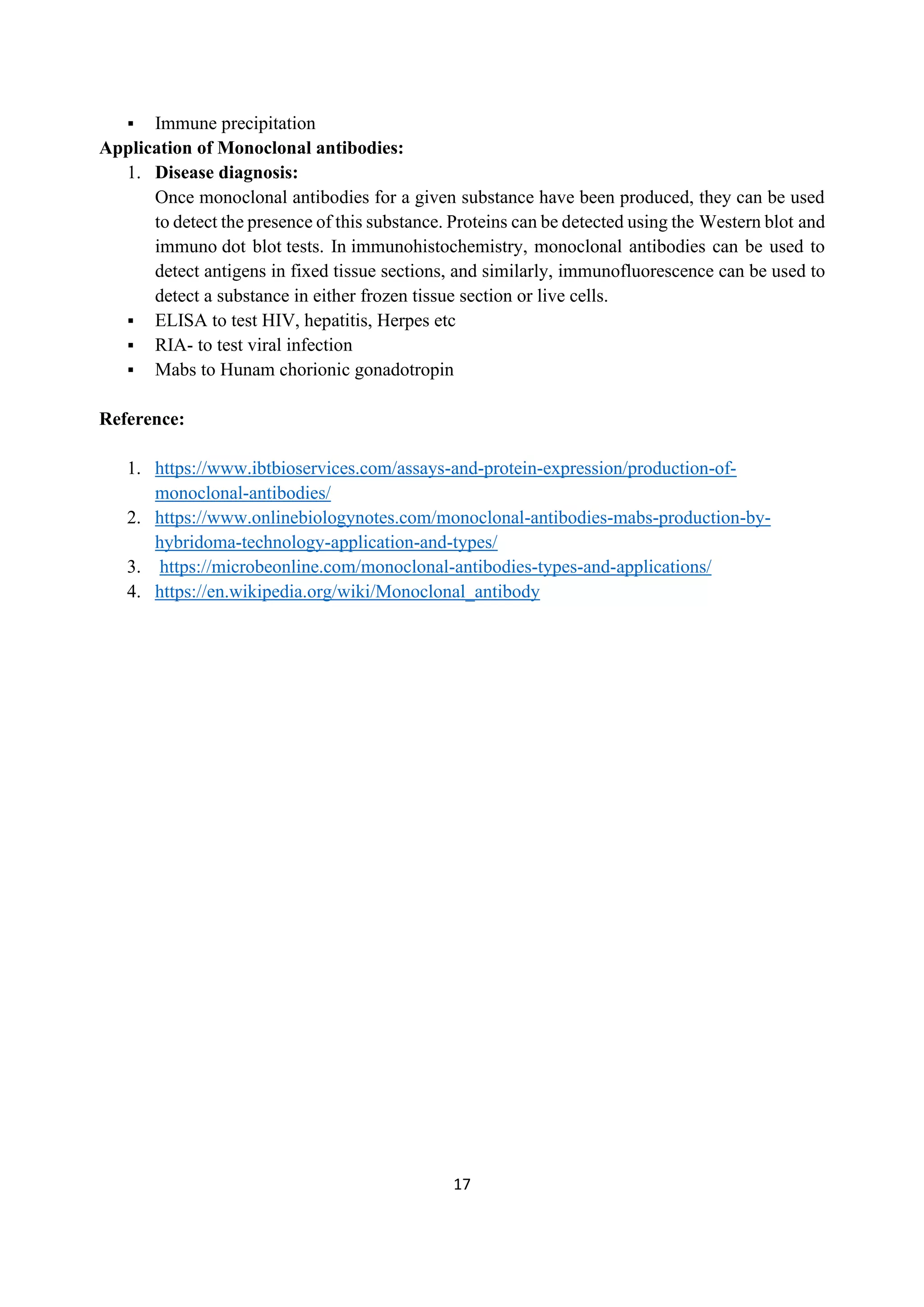 17
▪ Immune precipitation
Application of Monoclonal antibodies:
1. Disease diagnosis:
Once monoclonal antibodies for a given substance have been produced, they can be used
to detect the presence of this substance. Proteins can be detected using the Western blot and
immuno dot blot tests. In immunohistochemistry, monoclonal antibodies can be used to
detect antigens in fixed tissue sections, and similarly, immunofluorescence can be used to
detect a substance in either frozen tissue section or live cells.
▪ ELISA to test HIV, hepatitis, Herpes etc
▪ RIA- to test viral infection
▪ Mabs to Hunam chorionic gonadotropin
Reference:
1. https://www.ibtbioservices.com/assays-and-protein-expression/production-of-
monoclonal-antibodies/
2. https://www.onlinebiologynotes.com/monoclonal-antibodies-mabs-production-by-
hybridoma-technology-application-and-types/
3. https://microbeonline.com/monoclonal-antibodies-types-and-applications/
4. https://en.wikipedia.org/wiki/Monoclonal_antibody
 