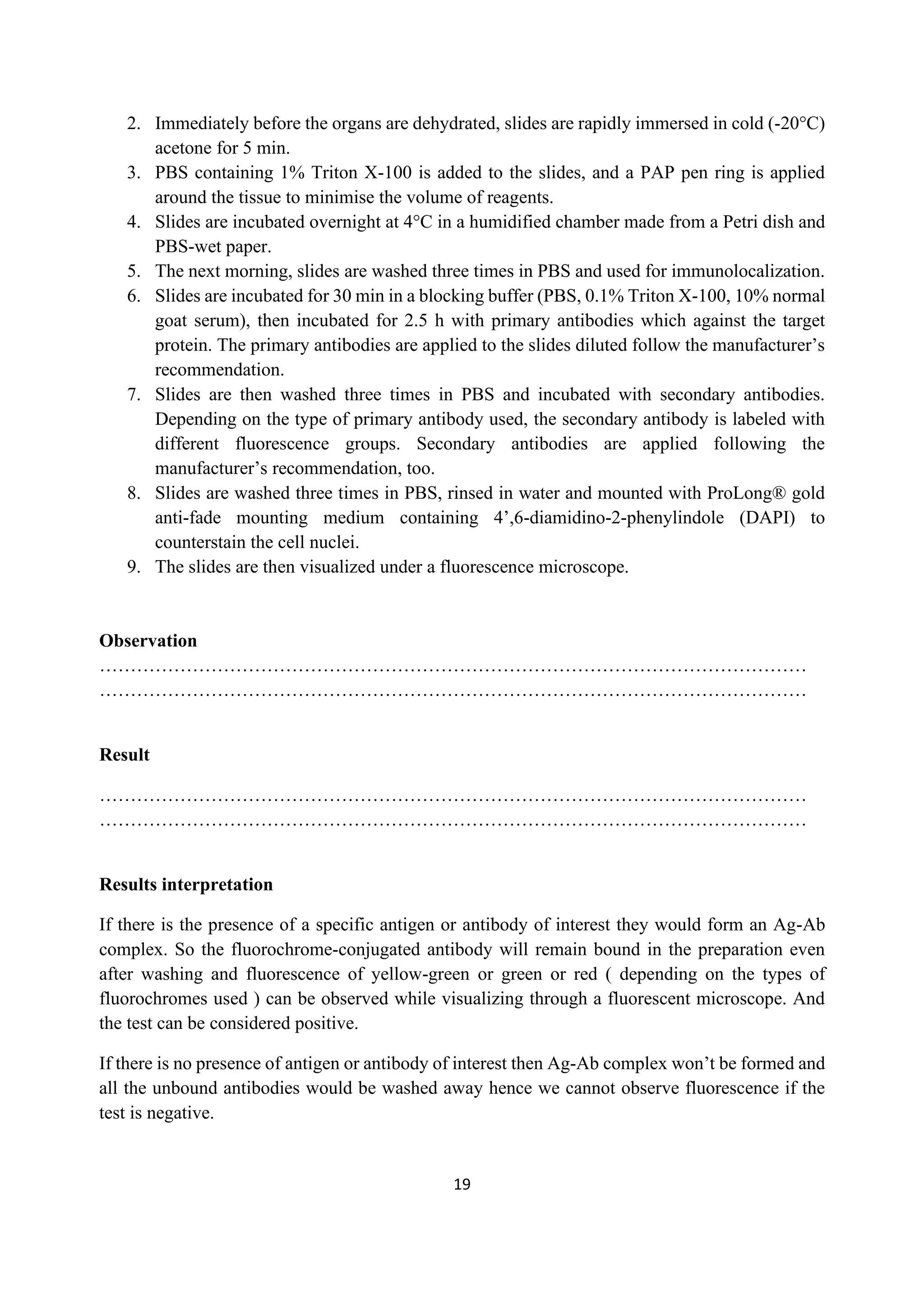 19
2. Immediately before the organs are dehydrated, slides are rapidly immersed in cold (-20°C)
acetone for 5 min.
3. PBS containing 1% Triton X-100 is added to the slides, and a PAP pen ring is applied
around the tissue to minimise the volume of reagents.
4. Slides are incubated overnight at 4°C in a humidified chamber made from a Petri dish and
PBS-wet paper.
5. The next morning, slides are washed three times in PBS and used for immunolocalization.
6. Slides are incubated for 30 min in a blocking buffer (PBS, 0.1% Triton X-100, 10% normal
goat serum), then incubated for 2.5 h with primary antibodies which against the target
protein. The primary antibodies are applied to the slides diluted follow the manufacturer’s
recommendation.
7. Slides are then washed three times in PBS and incubated with secondary antibodies.
Depending on the type of primary antibody used, the secondary antibody is labeled with
different fluorescence groups. Secondary antibodies are applied following the
manufacturer’s recommendation, too.
8. Slides are washed three times in PBS, rinsed in water and mounted with ProLong® gold
anti-fade mounting medium containing 4’,6-diamidino-2-phenylindole (DAPI) to
counterstain the cell nuclei.
9. The slides are then visualized under a fluorescence microscope.
Observation
……………………………………………………………………………………………………
……………………………………………………………………………………………………
Result
……………………………………………………………………………………………………
……………………………………………………………………………………………………
Results interpretation
If there is the presence of a specific antigen or antibody of interest they would form an Ag-Ab
complex. So the fluorochrome-conjugated antibody will remain bound in the preparation even
after washing and fluorescence of yellow-green or green or red ( depending on the types of
fluorochromes used ) can be observed while visualizing through a fluorescent microscope. And
the test can be considered positive.
If there is no presence of antigen or antibody of interest then Ag-Ab complex won’t be formed and
all the unbound antibodies would be washed away hence we cannot observe fluorescence if the
test is negative.
 