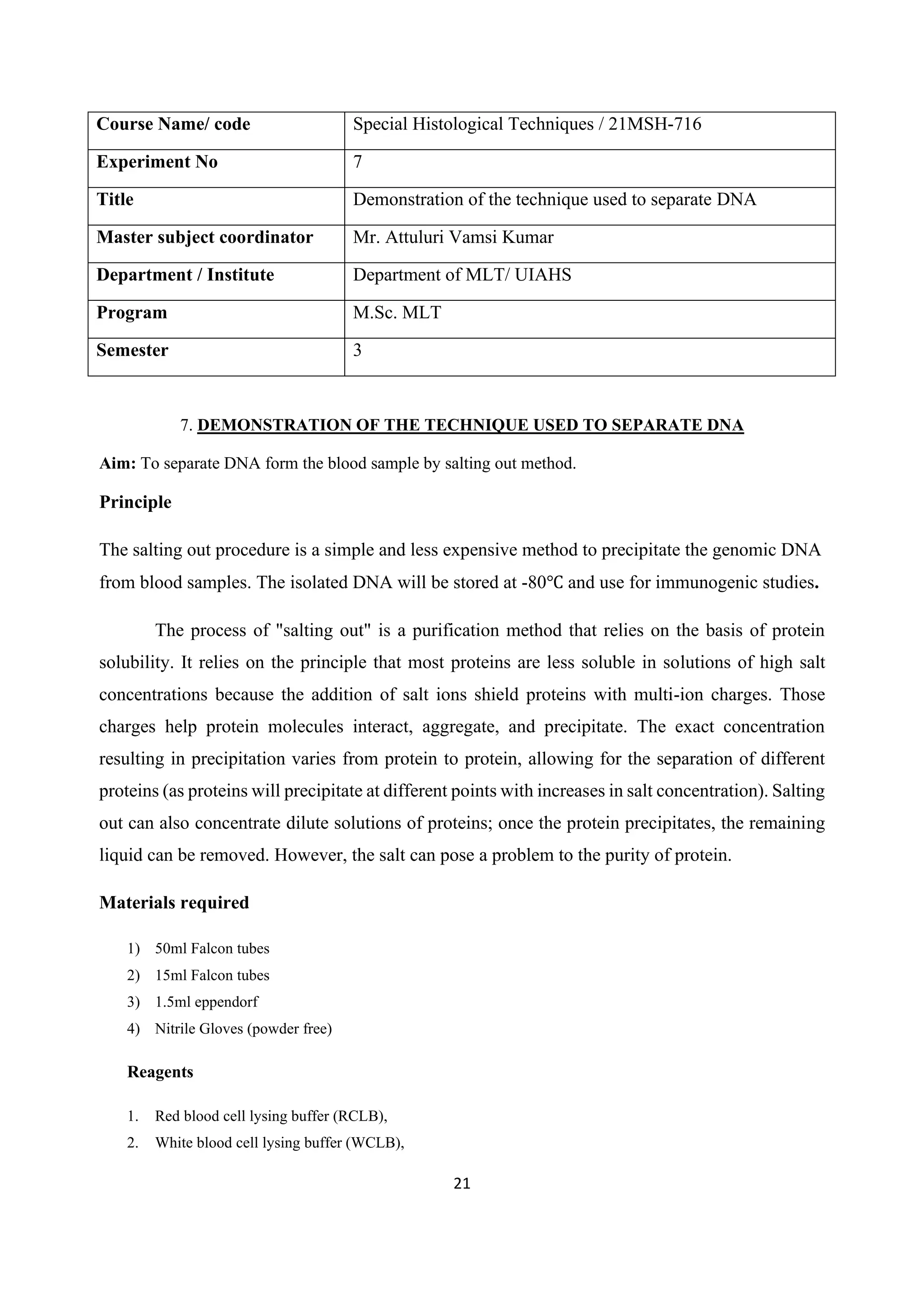 21
Course Name/ code Special Histological Techniques / 21MSH-716
Experiment No 7
Title Demonstration of the technique used to separate DNA
Master subject coordinator Mr. Attuluri Vamsi Kumar
Department / Institute Department of MLT/ UIAHS
Program M.Sc. MLT
Semester 3
7. DEMONSTRATION OF THE TECHNIQUE USED TO SEPARATE DNA
Aim: To separate DNA form the blood sample by salting out method.
Principle
The salting out procedure is a simple and less expensive method to precipitate the genomic DNA
from blood samples. The isolated DNA will be stored at -80℃ and use for immunogenic studies.
The process of "salting out" is a purification method that relies on the basis of protein
solubility. It relies on the principle that most proteins are less soluble in solutions of high salt
concentrations because the addition of salt ions shield proteins with multi-ion charges. Those
charges help protein molecules interact, aggregate, and precipitate. The exact concentration
resulting in precipitation varies from protein to protein, allowing for the separation of different
proteins (as proteins will precipitate at different points with increases in salt concentration). Salting
out can also concentrate dilute solutions of proteins; once the protein precipitates, the remaining
liquid can be removed. However, the salt can pose a problem to the purity of protein.
Materials required
1) 50ml Falcon tubes
2) 15ml Falcon tubes
3) 1.5ml eppendorf
4) Nitrile Gloves (powder free)
Reagents
1. Red blood cell lysing buffer (RCLB),
2. White blood cell lysing buffer (WCLB),
 