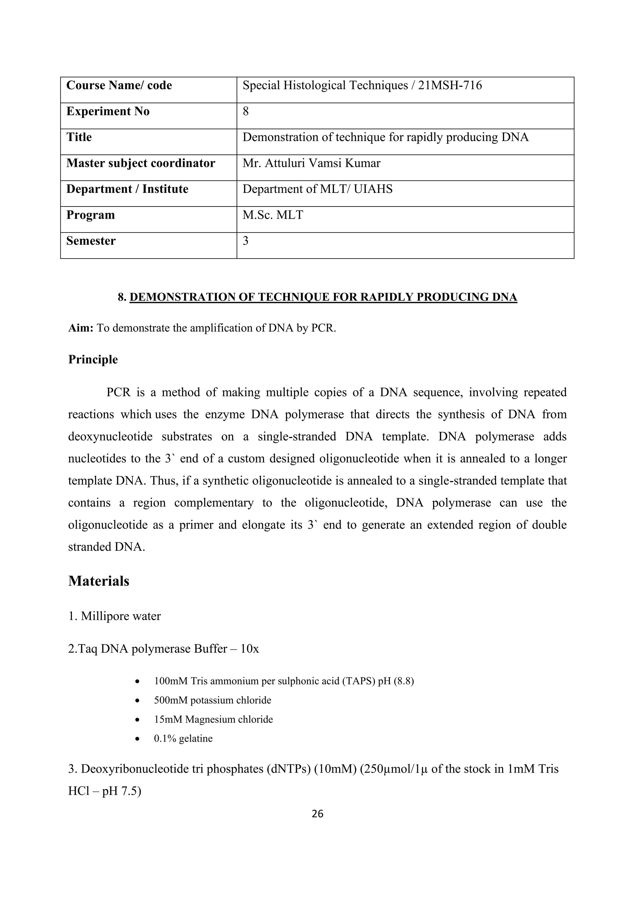 26
Course Name/ code Special Histological Techniques / 21MSH-716
Experiment No 8
Title Demonstration of technique for rapidly producing DNA
Master subject coordinator Mr. Attuluri Vamsi Kumar
Department / Institute Department of MLT/ UIAHS
Program M.Sc. MLT
Semester 3
8. DEMONSTRATION OF TECHNIQUE FOR RAPIDLY PRODUCING DNA
Aim: To demonstrate the amplification of DNA by PCR.
Principle
PCR is a method of making multiple copies of a DNA sequence, involving repeated
reactions which uses the enzyme DNA polymerase that directs the synthesis of DNA from
deoxynucleotide substrates on a single-stranded DNA template. DNA polymerase adds
nucleotides to the 3` end of a custom designed oligonucleotide when it is annealed to a longer
template DNA. Thus, if a synthetic oligonucleotide is annealed to a single-stranded template that
contains a region complementary to the oligonucleotide, DNA polymerase can use the
oligonucleotide as a primer and elongate its 3` end to generate an extended region of double
stranded DNA.
Materials
1. Millipore water
2.Taq DNA polymerase Buffer – 10x
• 100mM Tris ammonium per sulphonic acid (TAPS) pH (8.8)
• 500mM potassium chloride
• 15mM Magnesium chloride
• 0.1% gelatine
3. Deoxyribonucleotide tri phosphates (dNTPs) (10mM) (250µmol/1µ of the stock in 1mM Tris
HCl – pH 7.5)
 