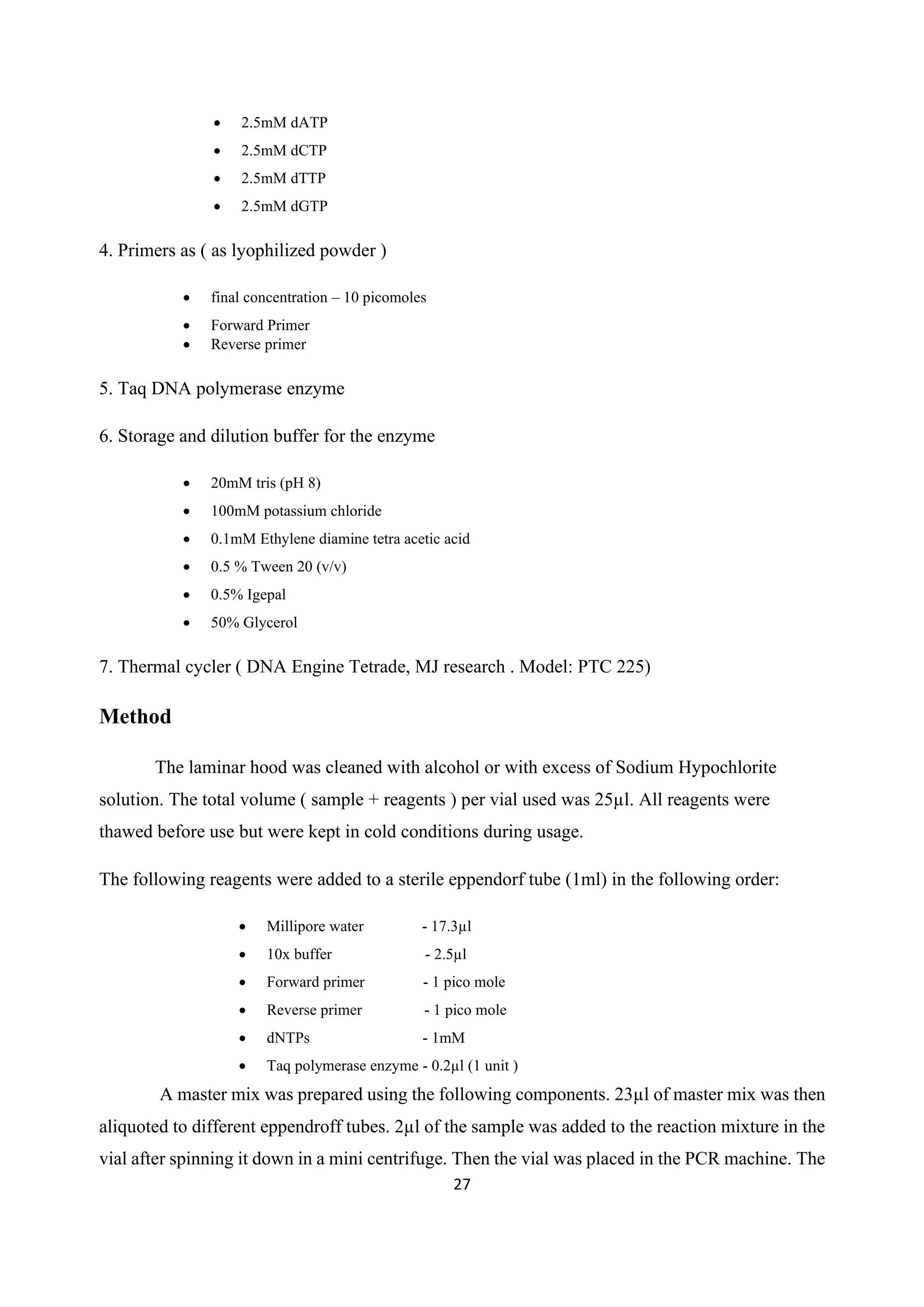 27
• 2.5mM dATP
• 2.5mM dCTP
• 2.5mM dTTP
• 2.5mM dGTP
4. Primers as ( as lyophilized powder )
• final concentration – 10 picomoles
• Forward Primer
• Reverse primer
5. Taq DNA polymerase enzyme
6. Storage and dilution buffer for the enzyme
• 20mM tris (pH 8)
• 100mM potassium chloride
• 0.1mM Ethylene diamine tetra acetic acid
• 0.5 % Tween 20 (v/v)
• 0.5% Igepal
• 50% Glycerol
7. Thermal cycler ( DNA Engine Tetrade, MJ research . Model: PTC 225)
Method
The laminar hood was cleaned with alcohol or with excess of Sodium Hypochlorite
solution. The total volume ( sample + reagents ) per vial used was 25µl. All reagents were
thawed before use but were kept in cold conditions during usage.
The following reagents were added to a sterile eppendorf tube (1ml) in the following order:
• Millipore water - 17.3µl
• 10x buffer - 2.5µl
• Forward primer - 1 pico mole
• Reverse primer - 1 pico mole
• dNTPs - 1mM
• Taq polymerase enzyme - 0.2µl (1 unit )
A master mix was prepared using the following components. 23µl of master mix was then
aliquoted to different eppendroff tubes. 2µl of the sample was added to the reaction mixture in the
vial after spinning it down in a mini centrifuge. Then the vial was placed in the PCR machine. The
 
