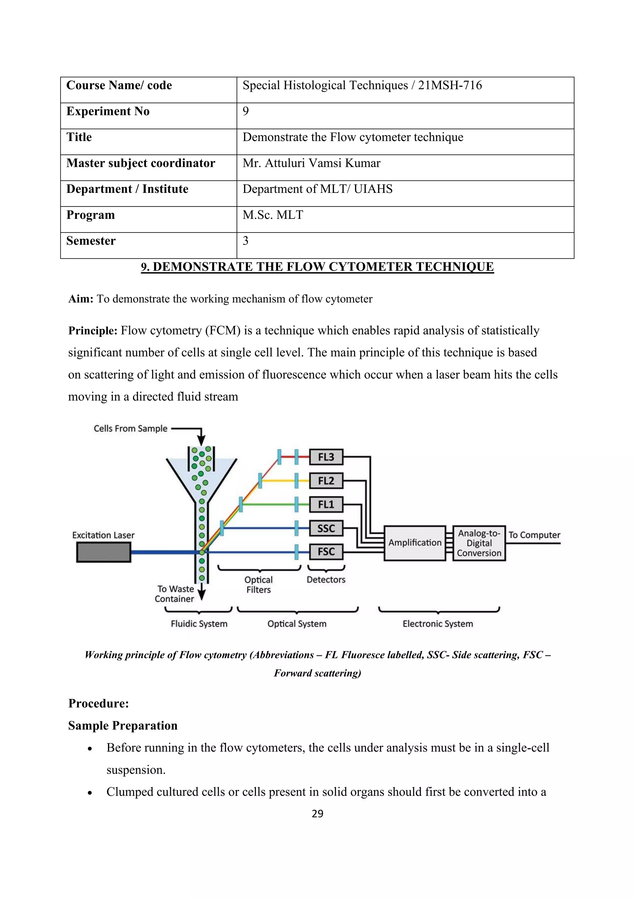 29
Course Name/ code Special Histological Techniques / 21MSH-716
Experiment No 9
Title Demonstrate the Flow cytometer technique
Master subject coordinator Mr. Attuluri Vamsi Kumar
Department / Institute Department of MLT/ UIAHS
Program M.Sc. MLT
Semester 3
9. DEMONSTRATE THE FLOW CYTOMETER TECHNIQUE
Aim: To demonstrate the working mechanism of flow cytometer
Principle: Flow cytometry (FCM) is a technique which enables rapid analysis of statistically
significant number of cells at single cell level. The main principle of this technique is based
on scattering of light and emission of fluorescence which occur when a laser beam hits the cells
moving in a directed fluid stream
Working principle of Flow cytometry (Abbreviations – FL Fluoresce labelled, SSC- Side scattering, FSC –
Forward scattering)
Procedure:
Sample Preparation
• Before running in the flow cytometers, the cells under analysis must be in a single-cell
suspension.
• Clumped cultured cells or cells present in solid organs should first be converted into a
 
