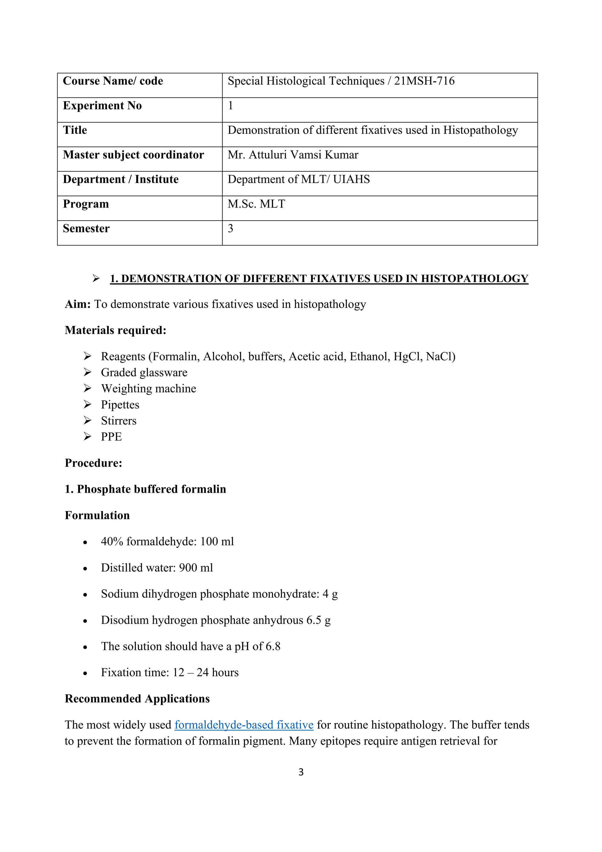 3
Course Name/ code Special Histological Techniques / 21MSH-716
Experiment No 1
Title Demonstration of different fixatives used in Histopathology
Master subject coordinator Mr. Attuluri Vamsi Kumar
Department / Institute Department of MLT/ UIAHS
Program M.Sc. MLT
Semester 3
➢ 1. DEMONSTRATION OF DIFFERENT FIXATIVES USED IN HISTOPATHOLOGY
Aim: To demonstrate various fixatives used in histopathology
Materials required:
➢ Reagents (Formalin, Alcohol, buffers, Acetic acid, Ethanol, HgCl, NaCl)
➢ Graded glassware
➢ Weighting machine
➢ Pipettes
➢ Stirrers
➢ PPE
Procedure:
1. Phosphate buffered formalin
Formulation
• 40% formaldehyde: 100 ml
• Distilled water: 900 ml
• Sodium dihydrogen phosphate monohydrate: 4 g
• Disodium hydrogen phosphate anhydrous 6.5 g
• The solution should have a pH of 6.8
• Fixation time: 12 – 24 hours
Recommended Applications
The most widely used formaldehyde-based fixative for routine histopathology. The buffer tends
to prevent the formation of formalin pigment. Many epitopes require antigen retrieval for
 
