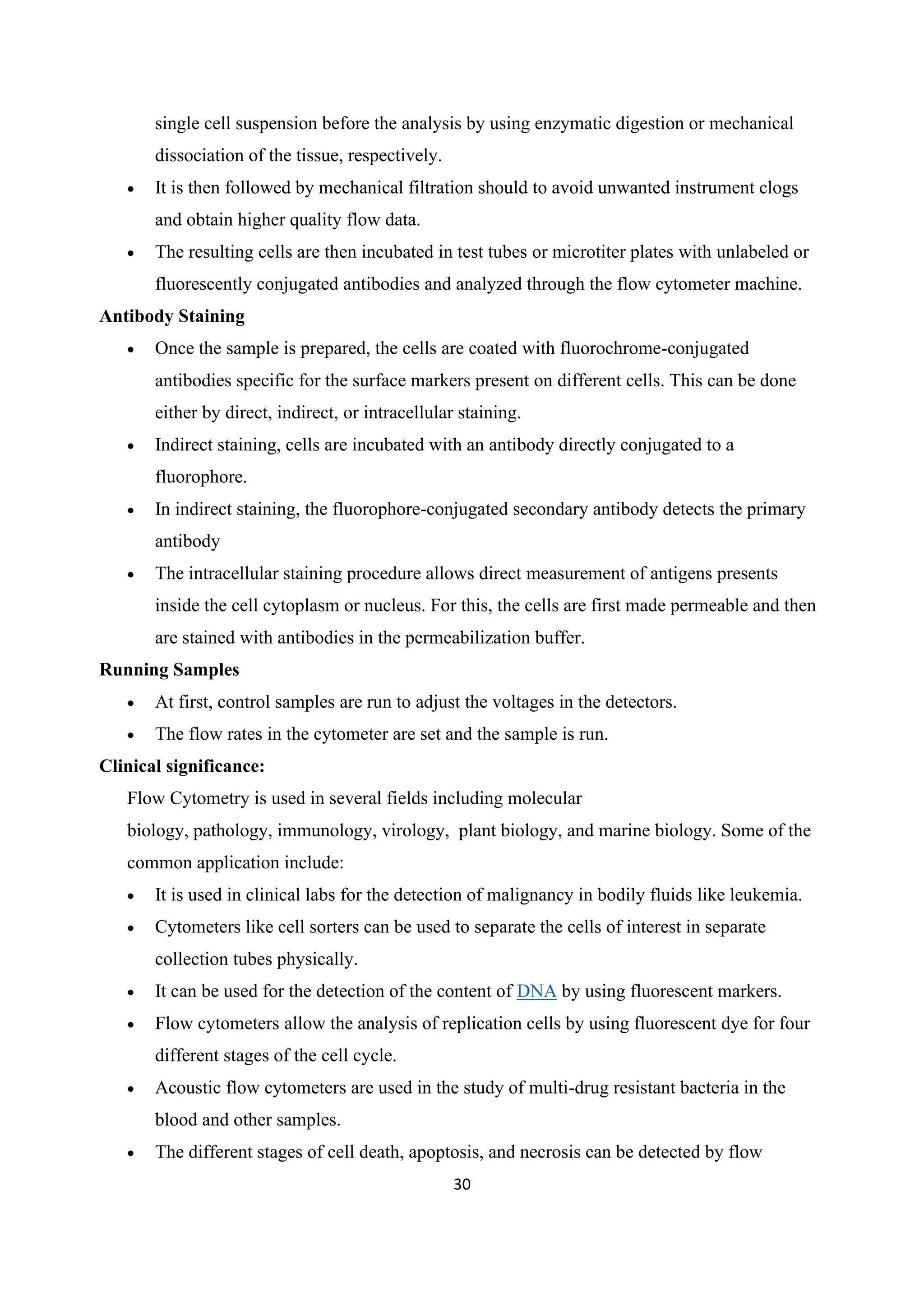 30
single cell suspension before the analysis by using enzymatic digestion or mechanical
dissociation of the tissue, respectively.
• It is then followed by mechanical filtration should to avoid unwanted instrument clogs
and obtain higher quality flow data.
• The resulting cells are then incubated in test tubes or microtiter plates with unlabeled or
fluorescently conjugated antibodies and analyzed through the flow cytometer machine.
Antibody Staining
• Once the sample is prepared, the cells are coated with fluorochrome-conjugated
antibodies specific for the surface markers present on different cells. This can be done
either by direct, indirect, or intracellular staining.
• Indirect staining, cells are incubated with an antibody directly conjugated to a
fluorophore.
• In indirect staining, the fluorophore-conjugated secondary antibody detects the primary
antibody
• The intracellular staining procedure allows direct measurement of antigens presents
inside the cell cytoplasm or nucleus. For this, the cells are first made permeable and then
are stained with antibodies in the permeabilization buffer.
Running Samples
• At first, control samples are run to adjust the voltages in the detectors.
• The flow rates in the cytometer are set and the sample is run.
Clinical significance:
Flow Cytometry is used in several fields including molecular
biology, pathology, immunology, virology, plant biology, and marine biology. Some of the
common application include:
• It is used in clinical labs for the detection of malignancy in bodily fluids like leukemia.
• Cytometers like cell sorters can be used to separate the cells of interest in separate
collection tubes physically.
• It can be used for the detection of the content of DNA by using fluorescent markers.
• Flow cytometers allow the analysis of replication cells by using fluorescent dye for four
different stages of the cell cycle.
• Acoustic flow cytometers are used in the study of multi-drug resistant bacteria in the
blood and other samples.
• The different stages of cell death, apoptosis, and necrosis can be detected by flow
 