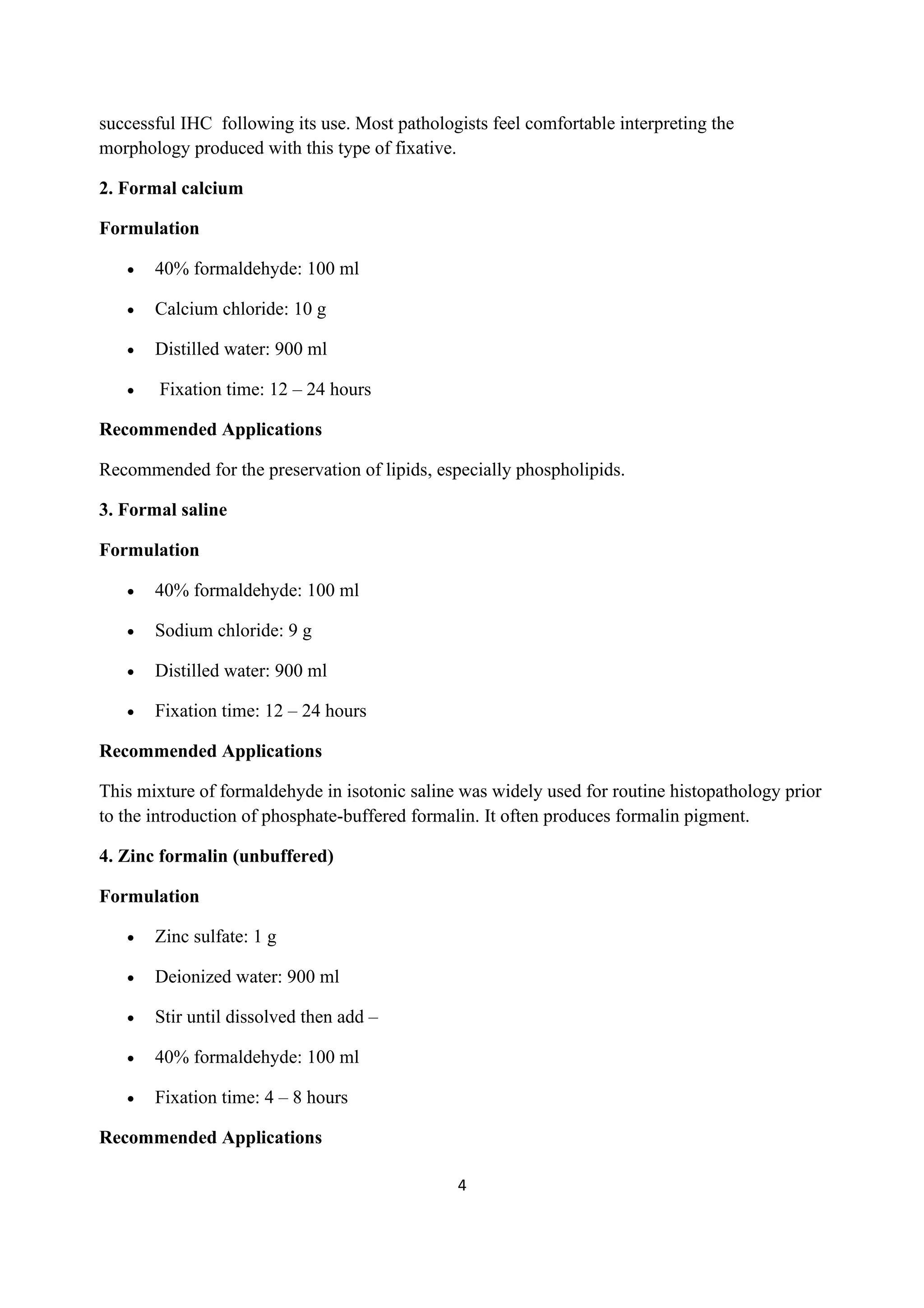 4
successful IHC following its use. Most pathologists feel comfortable interpreting the
morphology produced with this type of fixative.
2. Formal calcium
Formulation
• 40% formaldehyde: 100 ml
• Calcium chloride: 10 g
• Distilled water: 900 ml
• Fixation time: 12 – 24 hours
Recommended Applications
Recommended for the preservation of lipids, especially phospholipids.
3. Formal saline
Formulation
• 40% formaldehyde: 100 ml
• Sodium chloride: 9 g
• Distilled water: 900 ml
• Fixation time: 12 – 24 hours
Recommended Applications
This mixture of formaldehyde in isotonic saline was widely used for routine histopathology prior
to the introduction of phosphate-buffered formalin. It often produces formalin pigment.
4. Zinc formalin (unbuffered)
Formulation
• Zinc sulfate: 1 g
• Deionized water: 900 ml
• Stir until dissolved then add –
• 40% formaldehyde: 100 ml
• Fixation time: 4 – 8 hours
Recommended Applications
 