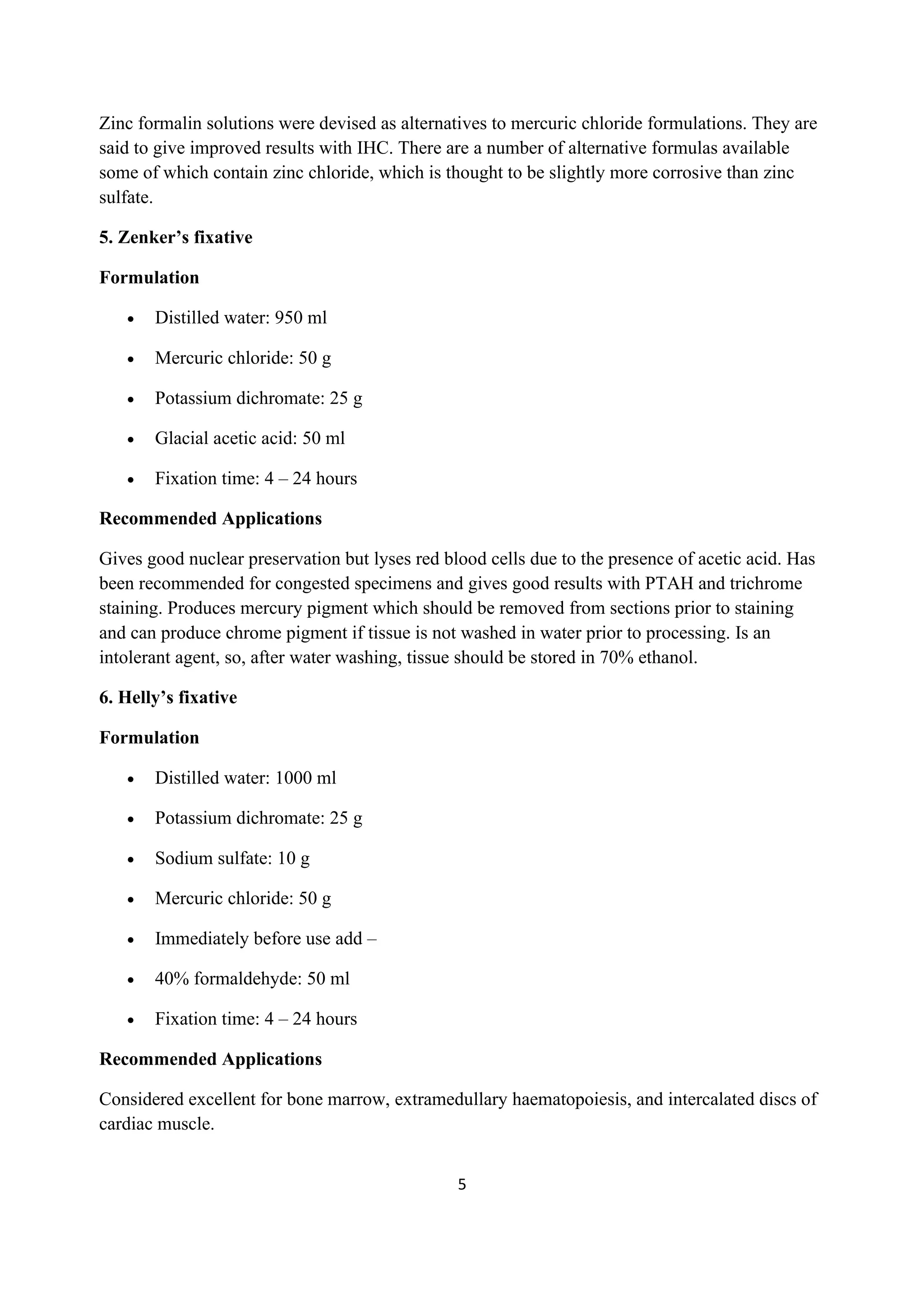5
Zinc formalin solutions were devised as alternatives to mercuric chloride formulations. They are
said to give improved results with IHC. There are a number of alternative formulas available
some of which contain zinc chloride, which is thought to be slightly more corrosive than zinc
sulfate.
5. Zenker’s fixative
Formulation
• Distilled water: 950 ml
• Mercuric chloride: 50 g
• Potassium dichromate: 25 g
• Glacial acetic acid: 50 ml
• Fixation time: 4 – 24 hours
Recommended Applications
Gives good nuclear preservation but lyses red blood cells due to the presence of acetic acid. Has
been recommended for congested specimens and gives good results with PTAH and trichrome
staining. Produces mercury pigment which should be removed from sections prior to staining
and can produce chrome pigment if tissue is not washed in water prior to processing. Is an
intolerant agent, so, after water washing, tissue should be stored in 70% ethanol.
6. Helly’s fixative
Formulation
• Distilled water: 1000 ml
• Potassium dichromate: 25 g
• Sodium sulfate: 10 g
• Mercuric chloride: 50 g
• Immediately before use add –
• 40% formaldehyde: 50 ml
• Fixation time: 4 – 24 hours
Recommended Applications
Considered excellent for bone marrow, extramedullary haematopoiesis, and intercalated discs of
cardiac muscle.
 