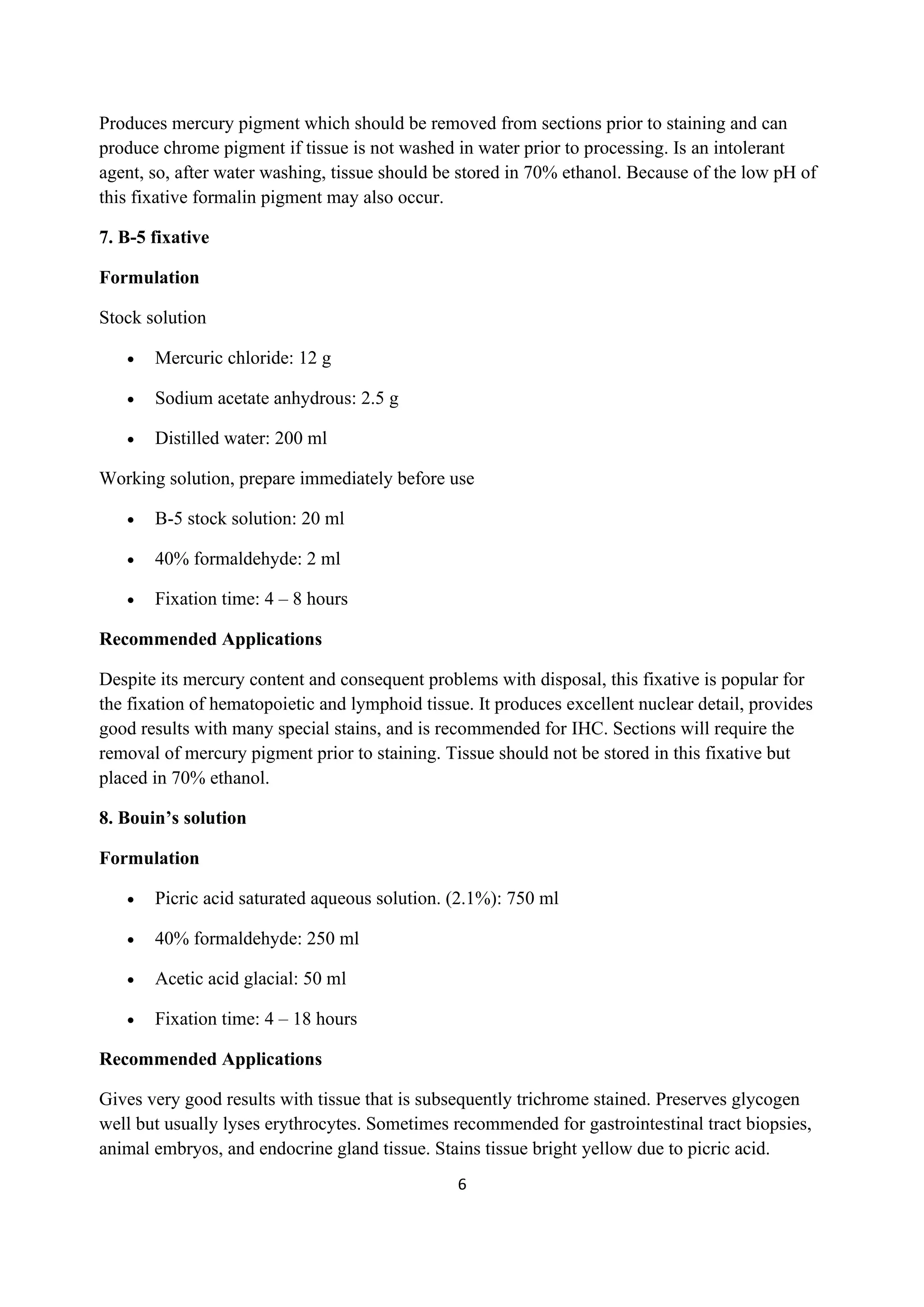 6
Produces mercury pigment which should be removed from sections prior to staining and can
produce chrome pigment if tissue is not washed in water prior to processing. Is an intolerant
agent, so, after water washing, tissue should be stored in 70% ethanol. Because of the low pH of
this fixative formalin pigment may also occur.
7. B-5 fixative
Formulation
Stock solution
• Mercuric chloride: 12 g
• Sodium acetate anhydrous: 2.5 g
• Distilled water: 200 ml
Working solution, prepare immediately before use
• B-5 stock solution: 20 ml
• 40% formaldehyde: 2 ml
• Fixation time: 4 – 8 hours
Recommended Applications
Despite its mercury content and consequent problems with disposal, this fixative is popular for
the fixation of hematopoietic and lymphoid tissue. It produces excellent nuclear detail, provides
good results with many special stains, and is recommended for IHC. Sections will require the
removal of mercury pigment prior to staining. Tissue should not be stored in this fixative but
placed in 70% ethanol.
8. Bouin’s solution
Formulation
• Picric acid saturated aqueous solution. (2.1%): 750 ml
• 40% formaldehyde: 250 ml
• Acetic acid glacial: 50 ml
• Fixation time: 4 – 18 hours
Recommended Applications
Gives very good results with tissue that is subsequently trichrome stained. Preserves glycogen
well but usually lyses erythrocytes. Sometimes recommended for gastrointestinal tract biopsies,
animal embryos, and endocrine gland tissue. Stains tissue bright yellow due to picric acid.
 
