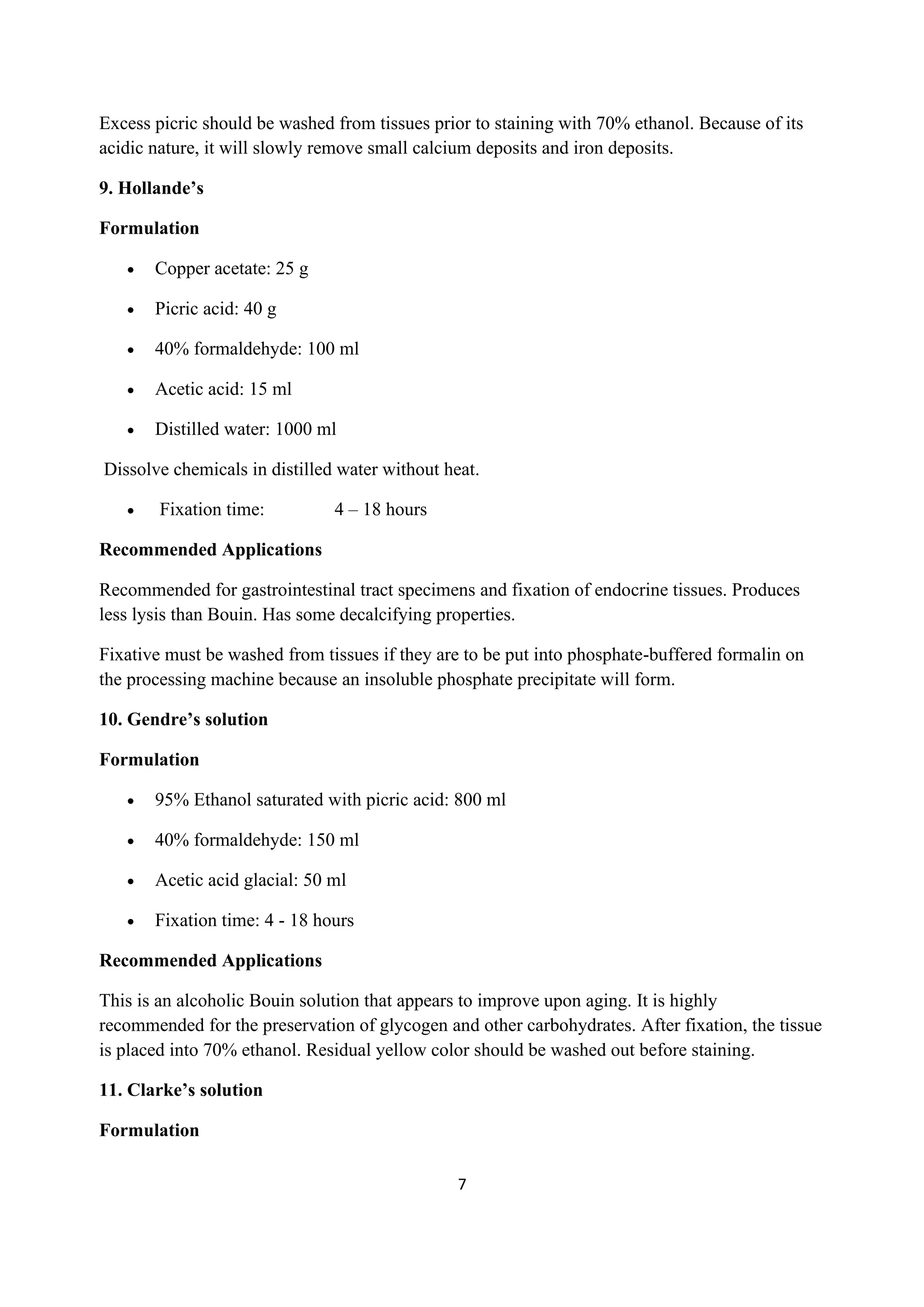 7
Excess picric should be washed from tissues prior to staining with 70% ethanol. Because of its
acidic nature, it will slowly remove small calcium deposits and iron deposits.
9. Hollande’s
Formulation
• Copper acetate: 25 g
• Picric acid: 40 g
• 40% formaldehyde: 100 ml
• Acetic acid: 15 ml
• Distilled water: 1000 ml
Dissolve chemicals in distilled water without heat.
• Fixation time: 4 – 18 hours
Recommended Applications
Recommended for gastrointestinal tract specimens and fixation of endocrine tissues. Produces
less lysis than Bouin. Has some decalcifying properties.
Fixative must be washed from tissues if they are to be put into phosphate-buffered formalin on
the processing machine because an insoluble phosphate precipitate will form.
10. Gendre’s solution
Formulation
• 95% Ethanol saturated with picric acid: 800 ml
• 40% formaldehyde: 150 ml
• Acetic acid glacial: 50 ml
• Fixation time: 4 - 18 hours
Recommended Applications
This is an alcoholic Bouin solution that appears to improve upon aging. It is highly
recommended for the preservation of glycogen and other carbohydrates. After fixation, the tissue
is placed into 70% ethanol. Residual yellow color should be washed out before staining.
11. Clarke’s solution
Formulation
 