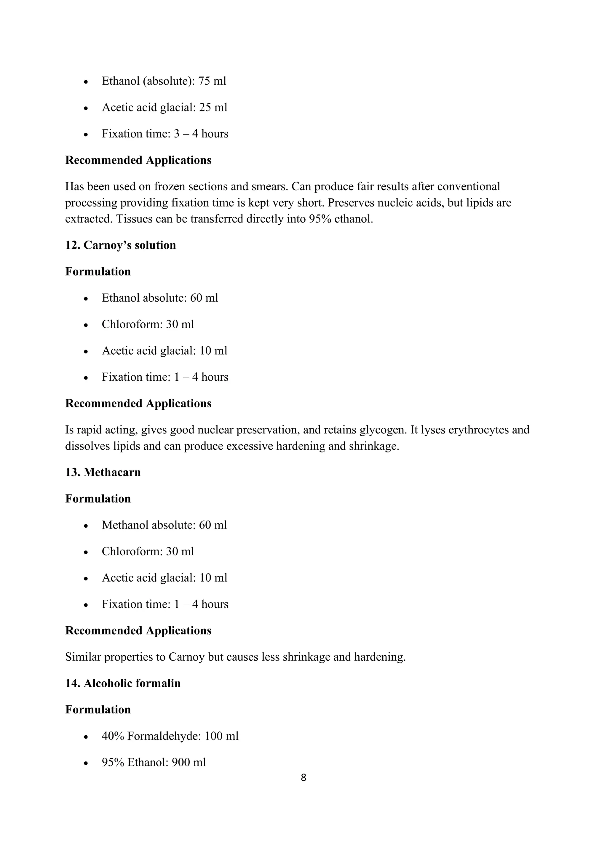 8
• Ethanol (absolute): 75 ml
• Acetic acid glacial: 25 ml
• Fixation time: 3 – 4 hours
Recommended Applications
Has been used on frozen sections and smears. Can produce fair results after conventional
processing providing fixation time is kept very short. Preserves nucleic acids, but lipids are
extracted. Tissues can be transferred directly into 95% ethanol.
12. Carnoy’s solution
Formulation
• Ethanol absolute: 60 ml
• Chloroform: 30 ml
• Acetic acid glacial: 10 ml
• Fixation time: 1 – 4 hours
Recommended Applications
Is rapid acting, gives good nuclear preservation, and retains glycogen. It lyses erythrocytes and
dissolves lipids and can produce excessive hardening and shrinkage.
13. Methacarn
Formulation
• Methanol absolute: 60 ml
• Chloroform: 30 ml
• Acetic acid glacial: 10 ml
• Fixation time: 1 – 4 hours
Recommended Applications
Similar properties to Carnoy but causes less shrinkage and hardening.
14. Alcoholic formalin
Formulation
• 40% Formaldehyde: 100 ml
• 95% Ethanol: 900 ml
 