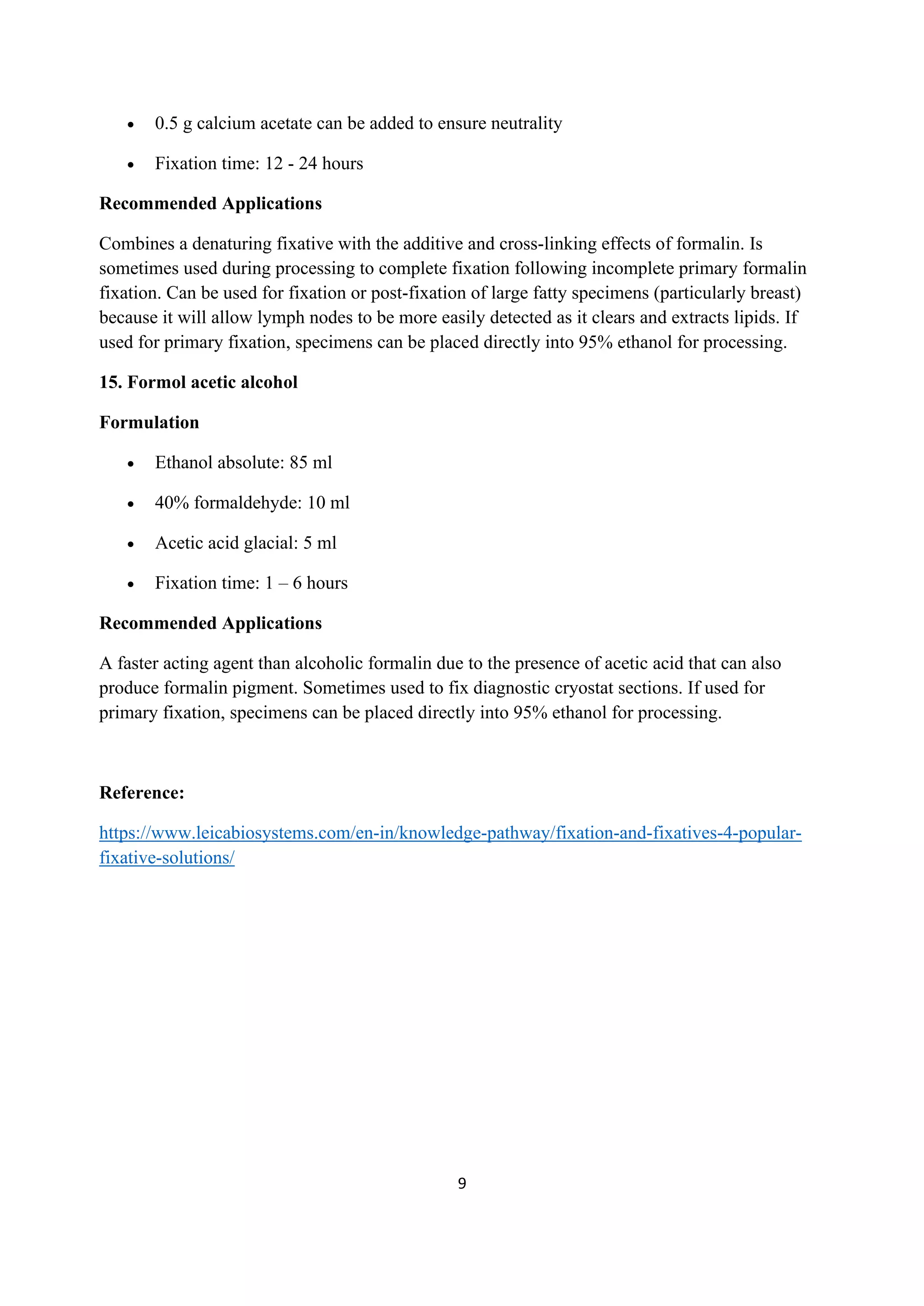 9
• 0.5 g calcium acetate can be added to ensure neutrality
• Fixation time: 12 - 24 hours
Recommended Applications
Combines a denaturing fixative with the additive and cross-linking effects of formalin. Is
sometimes used during processing to complete fixation following incomplete primary formalin
fixation. Can be used for fixation or post-fixation of large fatty specimens (particularly breast)
because it will allow lymph nodes to be more easily detected as it clears and extracts lipids. If
used for primary fixation, specimens can be placed directly into 95% ethanol for processing.
15. Formol acetic alcohol
Formulation
• Ethanol absolute: 85 ml
• 40% formaldehyde: 10 ml
• Acetic acid glacial: 5 ml
• Fixation time: 1 – 6 hours
Recommended Applications
A faster acting agent than alcoholic formalin due to the presence of acetic acid that can also
produce formalin pigment. Sometimes used to fix diagnostic cryostat sections. If used for
primary fixation, specimens can be placed directly into 95% ethanol for processing.
Reference:
https://www.leicabiosystems.com/en-in/knowledge-pathway/fixation-and-fixatives-4-popular-
fixative-solutions/
 