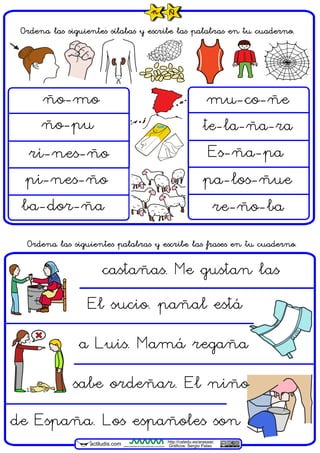 actiludis.com
Ordena las siguientes sílabas y escribe las palabras en tu cuaderno.
ño-mo
ri-nes-ño
re-ño-ba
te-la-ña-ra
ba-dor-ña
pi-nes-ño
Es-ña-pa
ño-pu
de España. Los españoles son
a Luis. Mamá regaña
Ordena las siguientes palabras y escribe las frases en tu cuaderno.
CENTRO ARAGONÉS DE TECNOLOGÍAS PARA LA EDUCACIÓN
http://catedu.es/arasaac
Gráficos: Sergio Palao
mu-co-ñe
sabe ordeñar. El niño
El sucio. pañal está
pa-los-ñue
castañas. Me gustan las
ñ Ñ
 