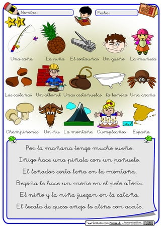 Nombre: Fecha:
focaclipart.net23.net
focaclipart.wordpress.comactiludis.com
Por la mañana tengo mucho sueño.
Iñigo hace una piñata con un pañuelo.
El leñador corta leña en la montaña.
Begoña le hace un moño en el pelo aToñi.
El niño y la niña juegan en la cabaña.
El bocata de queso añejo lo aliño con aceite.
Una caña La piña El cortauñas Un guiño La muñeca
Las castañas Un albañil Unas castañuelas la bañera Una araña
Champiñones Un ñu La montaña Cumpleaños España
ñ Ñ
 