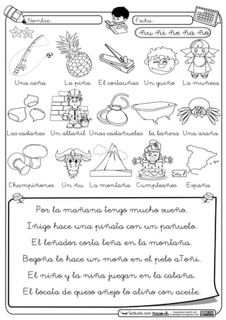focaclipart.net23.net
focaclipart.wordpress.comactiludis.com
Nombre: Fecha:
Por la mañana tengo mucho sueño.
Iñigo hace una piñata con un pañuelo.
El leñador corta leña en la montaña.
Begoña le hace un moño en el pelo aToñi.
El niño y la niña juegan en la cabaña.
El bocata de queso añejo lo aliño con aceite.
ñu ñi ñe ña ño
Una caña La piña El cortauñas Un guiño La muñeca
Las castañas Un albañil Unas castañuelas la bañera Una araña
Champiñones Un ñu La montaña Cumpleaños España
ñ Ñ
 