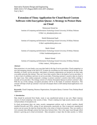 Innovative Systems Design and Engineering                                                         www.iiste.org
ISSN 2222-1727 (Paper) ISSN 2222-2871 (Online)
Vol 2, No 3


    Extension of Tinny Application for Cloud Based Custom
  Software with Encryption Queue: A Strategy to Protect Data
                          on Cloud
                                             Muhammad Ahmad Jan
           Institute of Computing and Information Technology Gomal University, D.I.Khan, Pakistan
                                       E-Mail: mr_ahmadjan@yahoo.com


                                            Sheikh Muhammad Saqib
           Institute of Computing and Information Technology Gomal University, D.I.Khan, Pakistan
                                        E-Mail: saqibsheikh4@yahoo.com


                                                  Bashir Ahmad
           Institute of Computing and Information Technology Gomal University, D.I.Khan, Pakistan
                                         E-Mail: bashahmad@gmail.com


                                                 Shakeel Ahmad
           Institute of Computing and Information Technology Gomal University, D.I.Khan, Pakistan
                                       E-Mail: shakeel_1965@yahoo.com
Abstract
Data protection is in your hands, even your data lands in the lap of service providers. Cloud computing is a
new and emerging concept in the field of IT. It means do everything over the internet and put burden on the
shoulders of cloud’s service providers. Individuals or business organizations are hesitant to do their tasks
over public networks like internet. They can’t leave their sensitive data in the hands of service providers. It
is due to lack of confidence and trust on service providers. Protecting customer’s sensitive data on cloud is
the major issue. Here authors purposed a strategy to protect customer’s sensitive data before sending it
towards service providers. The strategy consists of a barrier (Encryption Queue) to protect customer’s data.
With the use of this strategy, encryption procedure will be in the hands of customers themselves. This
concept will help to built up customer’s trust and will prepare them to shift desktop based applications over
the cloud.

Keywords: Cloud Computing, Business Organizations, Encryption Queue, Customer Trust, Desktop Based
Application.

1. Introduction
Data should be protected from frauds, waste or any unauthorized person at any cost. Major runaway
success of cloud computing is the security of data. Cloud is making now high security density zone with
well procedures of encryptions [3].
In cloud environment there are many security management policies such as cloud’s machine should
installed firewalls and VPNs, setting of user permissions, passwords etc. Due to password, unauthorized
person can not access the data but cloud provider is the owner of cloud environment. They can modify or
visit consumer data although contract has been done between them. This is the major issue through which
distrust is growing up in cloud environment. Data encryption is major idea for data security i.e. before
 