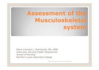 Assessment of the
           Musculoskeletal
                   system


Maria Carmela L. Domocmat, RN, MSN
Instructor, Nursing Health Assessment
School of Nursing
Northern Luzon Adventist College
                            Maria Carmela L. Domocmat, RN, MSN
 