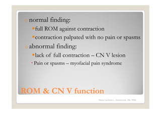 o normal   finding:
   full ROM against contraction
   contraction palpated with no pain or spasms
o abnormal   finding:
   lack of full contraction – CN V lesion
   Pain or spasms – myofacial pain syndrome




ROM & CN V function
                                Maria Carmela L. Domocmat, RN, MSN
 