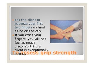 ask the client to
 squeeze your first
 two fingers as hard
 as he or she can.
 If you cross your
 fingers, you will not
 feel as much
 discomfort if the
 client is exceptionally
To assess grip
 strong.                   strength
                            Maria Carmela L. Domocmat, RN, MSN
 