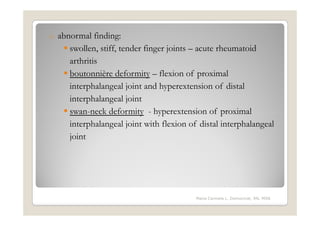 o   abnormal finding:
       swollen, stiff, tender finger joints – acute rheumatoid
       arthritis
       boutonnière deformity – flexion of proximal
       interphalangeal joint and hyperextension of distal
       interphalangeal joint
       swan-neck deformity - hyperextension of proximal
       interphalangeal joint with flexion of distal interphalangeal
       joint




                                            Maria Carmela L. Domocmat, RN, MSN
 