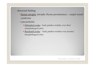 o   abnormal finding:
       thenar atrophy (atrophy thenar prominence) – carpal tunnel
       syndrome
       osteoarthritis
         • Heberden’s nodes - hard, painless nodules over distal
           interphalangeal joints
         • Bouchard’s nodes - hard, painless nodules over proximal
           interphalangeal joints




                                                Maria Carmela L. Domocmat, RN, MSN
 