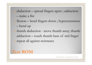 o abduction   – spread fingers apart ; adduction
  – make a fist
o flexion – bend fingers down ; hyperextension
  – bend up
o thumb abduction - move thumb away; thumb
  adduction – touch thumb base of sml finger
o repeat all against resistance


Test ROM
                              Maria Carmela L. Domocmat, RN, MSN
 