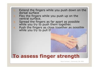 1.   Extend the fingers while you push down on the
     dorsal surface
2.   Flex the fingers while you push up on the
     ventral surface.
3.   Spread the fingers as far apart as possible
     while you try to push them together.
4.   Push the fingers as close together as possible
     while you try to pull them apart.




To assess finger strength
                                 Maria Carmela L. Domocmat, RN, MSN
 