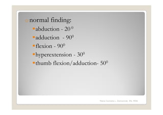o normal   finding:
   abduction - 20 0
   adduction - 900
   flexion - 900
   hyperextension - 300
   thumb flexion/adduction- 500




                           Maria Carmela L. Domocmat, RN, MSN
 