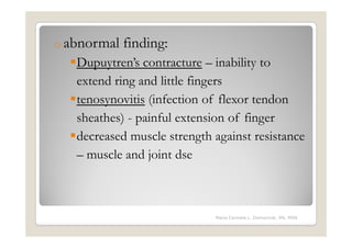 o abnormal   finding:
   Dupuytren’s contracture – inability to
   extend ring and little fingers
   tenosynovitis (infection of flexor tendon
   sheathes) - painful extension of finger
   decreased muscle strength against resistance
   – muscle and joint dse



                             Maria Carmela L. Domocmat, RN, MSN
 