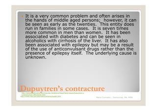 It is a very common problem and often arises in
     the hands of middle aged persons; however, it can
     be seen as early as the twenties. This entity does
     run in families in some cases. It is seven times
     more common in men than women. It has been
     associated with diabetes and can be seen in
     alcoholics with cirrhosis of the liver. It has also
     been associated with epilepsy but may be a result
     of the use of anticonvulsant drugs rather than the
     presence of epilepsy itself. The underlying cause is
     unknown.




Dupuytren’s contracture
 http://advanceddynamic.com/Injuries-Conditions/Hand/Hand-Issues/Dupuytren-s-
 Contracture/a~285/article.html
http://www.med.und.edu/users/jwhiting/dupdef.html
                                                                                Maria Carmela L. Domocmat, RN, MSN
 