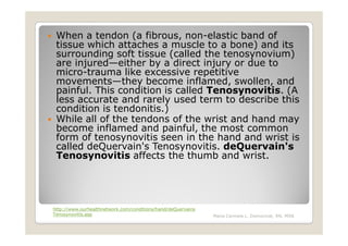 When a tendon (a fibrous, non-elastic band of
 tissue which attaches a muscle to a bone) and its
 surrounding soft tissue (called the tenosynovium)
 are injured—either by a direct injury or due to
 micro-trauma like excessive repetitive
 movements—they become inflamed, swollen, and
 painful. This condition is called Tenosynovitis. (A
 less accurate and rarely used term to describe this
 condition is tendonitis.)
 While all of the tendons of the wrist and hand may
 become inflamed and painful, the most common
 form of tenosynovitis seen in the hand and wrist is
 called deQuervain's Tenosynovitis. deQuervain's
 Tenosynovitis affects the thumb and wrist.




http://www.ourhealthnetwork.com/conditions/hand/deQuervains
Tenosynovitis.asp                                             Maria Carmela L. Domocmat, RN, MSN
 