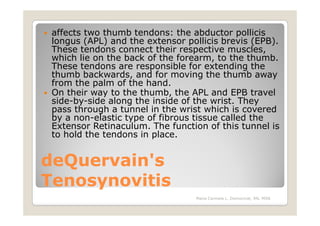 affects two thumb tendons: the abductor pollicis
 longus (APL) and the extensor pollicis brevis (EPB).
 These tendons connect their respective muscles,
 which lie on the back of the forearm, to the thumb.
 These tendons are responsible for extending the
 thumb backwards, and for moving the thumb away
 from the palm of the hand.
 On their way to the thumb, the APL and EPB travel
 side-by-side along the inside of the wrist. They
 pass through a tunnel in the wrist which is covered
 by a non-elastic type of fibrous tissue called the
 Extensor Retinaculum. The function of this tunnel is
 to hold the tendons in place.


deQuervain's
Tenosynovitis
                                 Maria Carmela L. Domocmat, RN, MSN
 