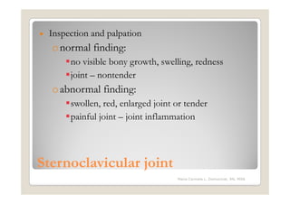 •   Inspection and palpation
    o normal finding:
         no visible bony growth, swelling, redness
         joint – nontender
    o abnormal finding:
         swollen, red, enlarged joint or tender
         painful joint – joint inflammation



Sternoclavicular joint
                                      Maria Carmela L. Domocmat, RN, MSN
 