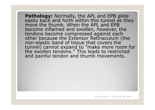 Pathology: Normally, the APL and EPB glide
easily back and forth within this tunnel as they
move the thumb. When the APL and EPB
become inflamed and swollen, however, the
tendons become compressed against each
other because the Extensor Retinaculum (the
non-elastic band of tissue that covers the
tunnel) cannot expand to "make more room for
the swollen tendons." This leads to restricted
and painful tendon and thumb movements.




                              Maria Carmela L. Domocmat, RN, MSN
 